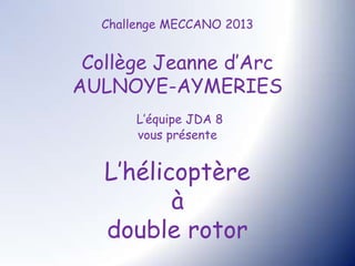 Challenge MECCANO 2013


 Collège Jeanne d’Arc
AULNOYE-AYMERIES
       L’équipe JDA 8
       vous présente


   L’hélicoptère
          à
   double rotor
 