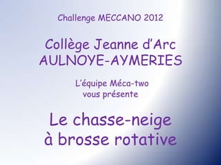 Challenge MECCANO 2012


 Collège Jeanne d’Arc
AULNOYE-AYMERIES
     L’équipe Méca-two
       vous présente


 Le chasse-neige
à brosse rotative
 