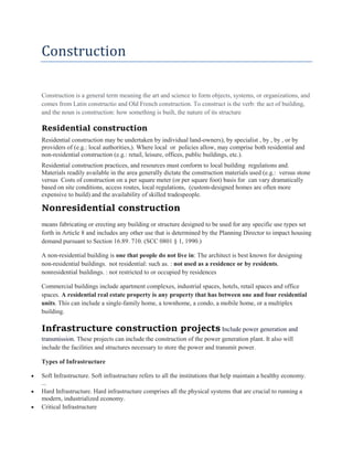 Construction
Construction is a general term meaning the art and science to form objects, systems, or organizations, and
comes from Latin constructio and Old French construction. To construct is the verb: the act of building,
and the noun is construction: how something is built, the nature of its structure
Residential construction
Residential construction may be undertaken by individual land-owners), by specialist , by , by , or by
providers of (e.g.: local authorities,). Where local or policies allow, may comprise both residential and
non-residential construction (e.g.: retail, leisure, offices, public buildings, etc.).
Residential construction practices, and resources must conform to local building regulations and.
Materials readily available in the area generally dictate the construction materials used (e.g.: versus stone
versus Costs of construction on a per square meter (or per square foot) basis for can vary dramatically
based on site conditions, access routes, local regulations, (custom-designed homes are often more
expensive to build) and the availability of skilled tradespeople.
Nonresidential construction
means fabricating or erecting any building or structure designed to be used for any specific use types set
forth in Article 8 and includes any other use that is determined by the Planning Director to impact housing
demand pursuant to Section 16.89. 710. (SCC 0801 § 1, 1990.)
A non-residential building is one that people do not live in: The architect is best known for designing
non-residential buildings. not residential: such as. : not used as a residence or by residents.
nonresidential buildings. : not restricted to or occupied by residences
Commercial buildings include apartment complexes, industrial spaces, hotels, retail spaces and office
spaces. A residential real estate property is any property that has between one and four residential
units. This can include a single-family home, a townhome, a condo, a mobile home, or a multiplex
building.
Infrastructure construction projects Include power generation and
transmission. These projects can include the construction of the power generation plant. It also will
include the facilities and structures necessary to store the power and transmit power.
Types of Infrastructure
 Soft Infrastructure. Soft infrastructure refers to all the institutions that help maintain a healthy economy.
...
 Hard Infrastructure. Hard infrastructure comprises all the physical systems that are crucial to running a
modern, industrialized economy.
 Critical Infrastructure
 