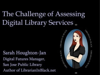 The Challenge of Assessing Digital Library Services Sarah Houghton-Jan Digital Futures Manager,  San Jose Public Library Author of LibrarianInBlack.net 