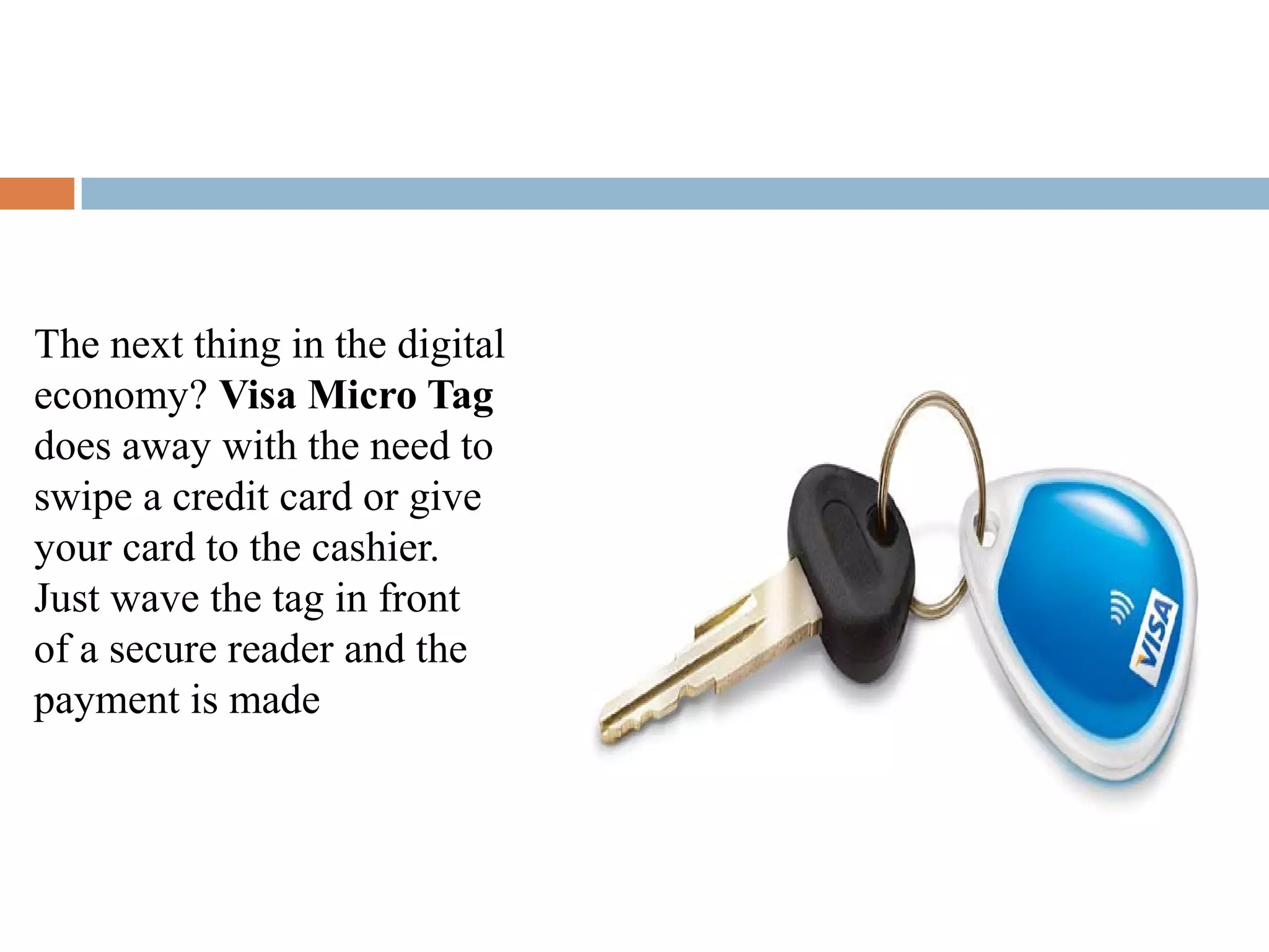 The next thing in the digital
economy? Visa Micro Tag
does away with the need to
swipe a credit card or give
your card to the cashier.
Just wave the tag in front
of a secure reader and the
payment is made
 