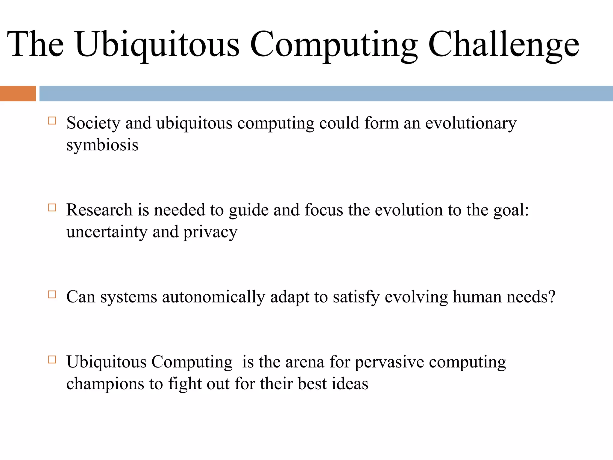 The Ubiquitous Computing Challenge
 Society and ubiquitous computing could form an evolutionary
symbiosis
 Research is needed to guide and focus the evolution to the goal:
uncertainty and privacy
 Can systems autonomically adapt to satisfy evolving human needs?
 Ubiquitous Computing is the arena for pervasive computing
champions to fight out for their best ideas
 