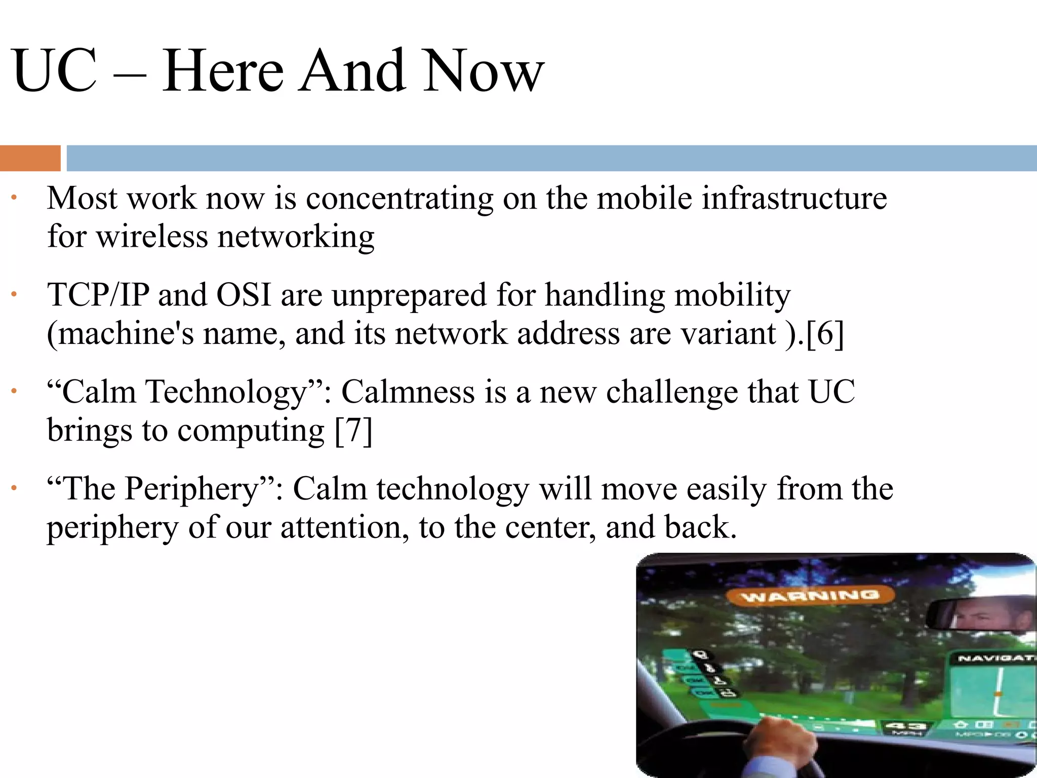UC – Here And Now
• Most work now is concentrating on the mobile infrastructure
for wireless networking
• TCP/IP and OSI are unprepared for handling mobility
(machine's name, and its network address are variant ).[6]
• “Calm Technology”: Calmness is a new challenge that UC
brings to computing [7]
• “The Periphery”: Calm technology will move easily from the
periphery of our attention, to the center, and back.
 