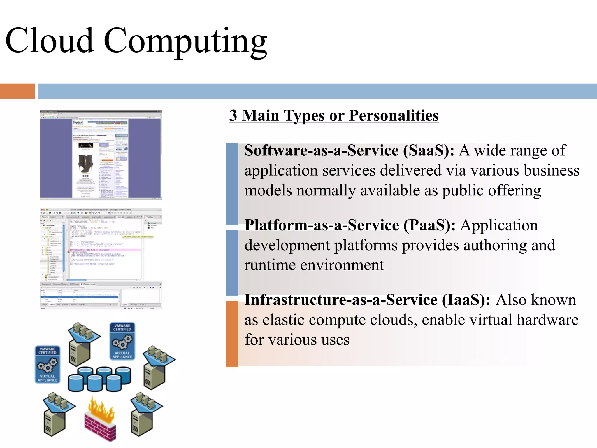 3 Main Types or Personalities
Software-as-a-Service (SaaS): A wide range of
application services delivered via various business
models normally available as public offering
Platform-as-a-Service (PaaS): Application
development platforms provides authoring and
runtime environment
Infrastructure-as-a-Service (IaaS): Also known
as elastic compute clouds, enable virtual hardware
for various uses
Cloud Computing
 