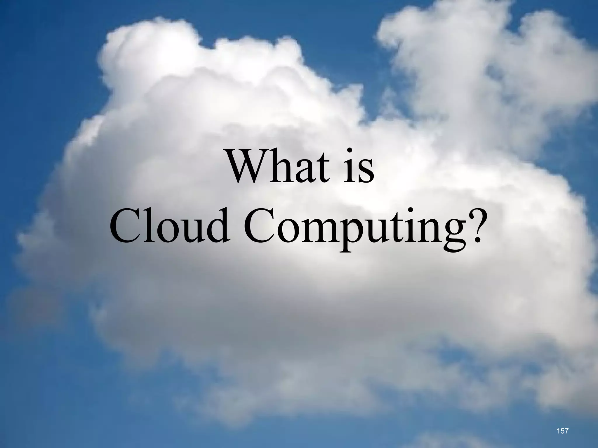 What is the cloud?
 IT as a service
 Cloud allows access to services without user technical knowledge or control of
supporting infrastructure
 Best described in terms of what happened to mechanical power over 100 yrs ago
 Now computers are simple devices connected to the larger cloud
 Data processing, storage and software applications that used to run locally are
now being supplied by big central computing stations. They're becoming, in
essence, computing utilities.
What is
Cloud Computing?
157
 