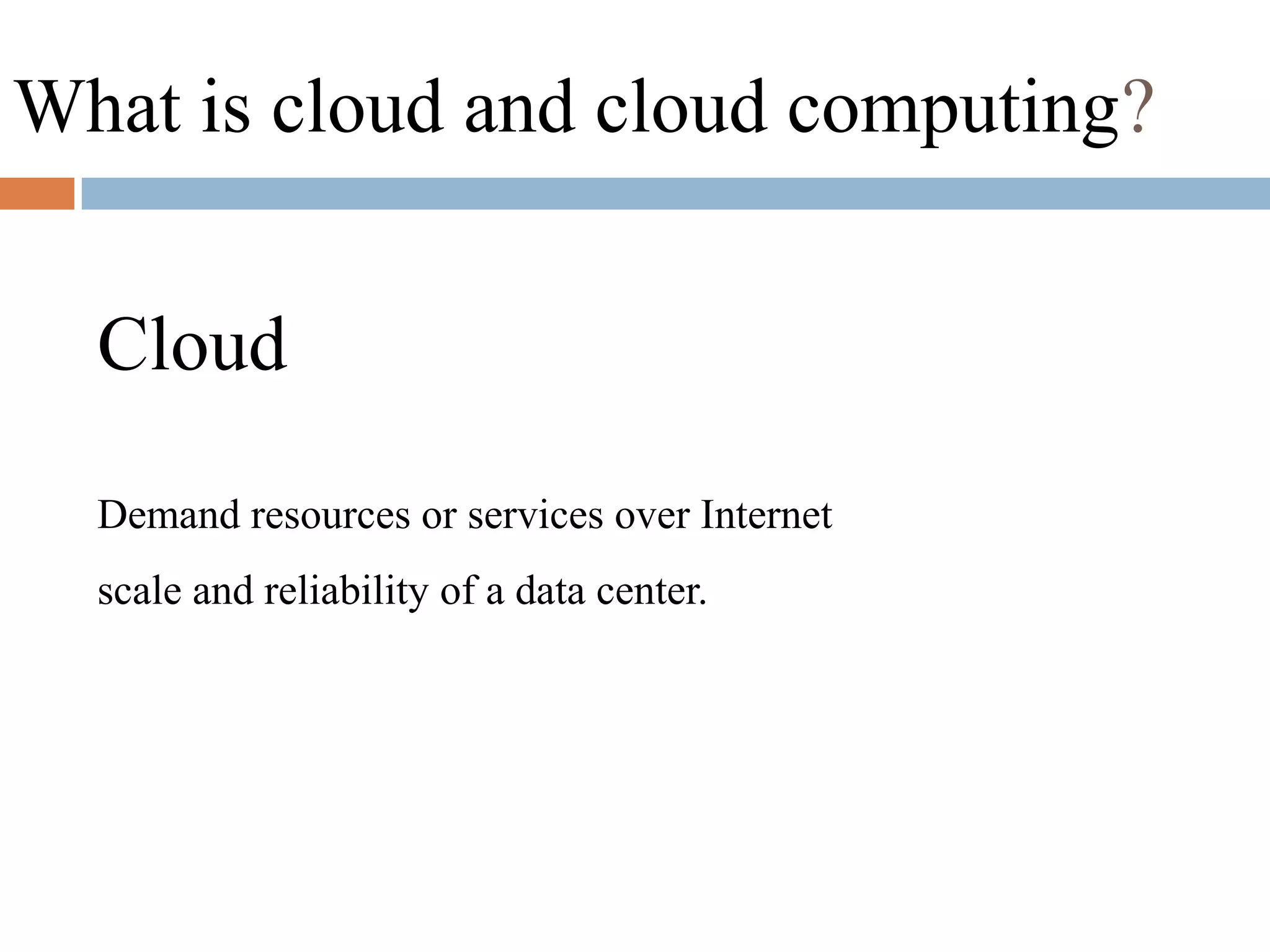 What is cloud and cloud computing?
Cloud
Demand resources or services over Internet
scale and reliability of a data center.
 