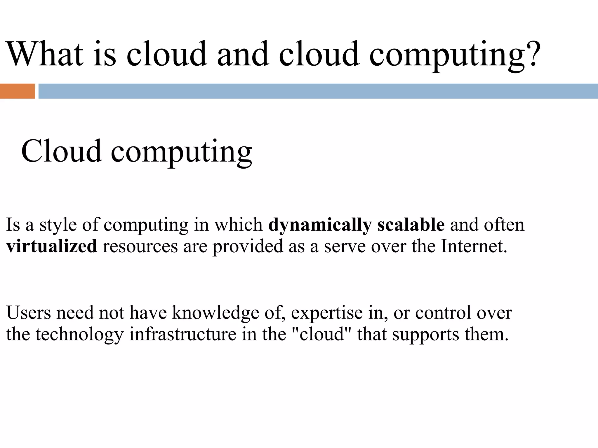What is cloud and cloud computing?
Cloud computing
Is a style of computing in which dynamically scalable and often
virtualized resources are provided as a serve over the Internet.
Users need not have knowledge of, expertise in, or control over
the technology infrastructure in the "cloud" that supports them.
 