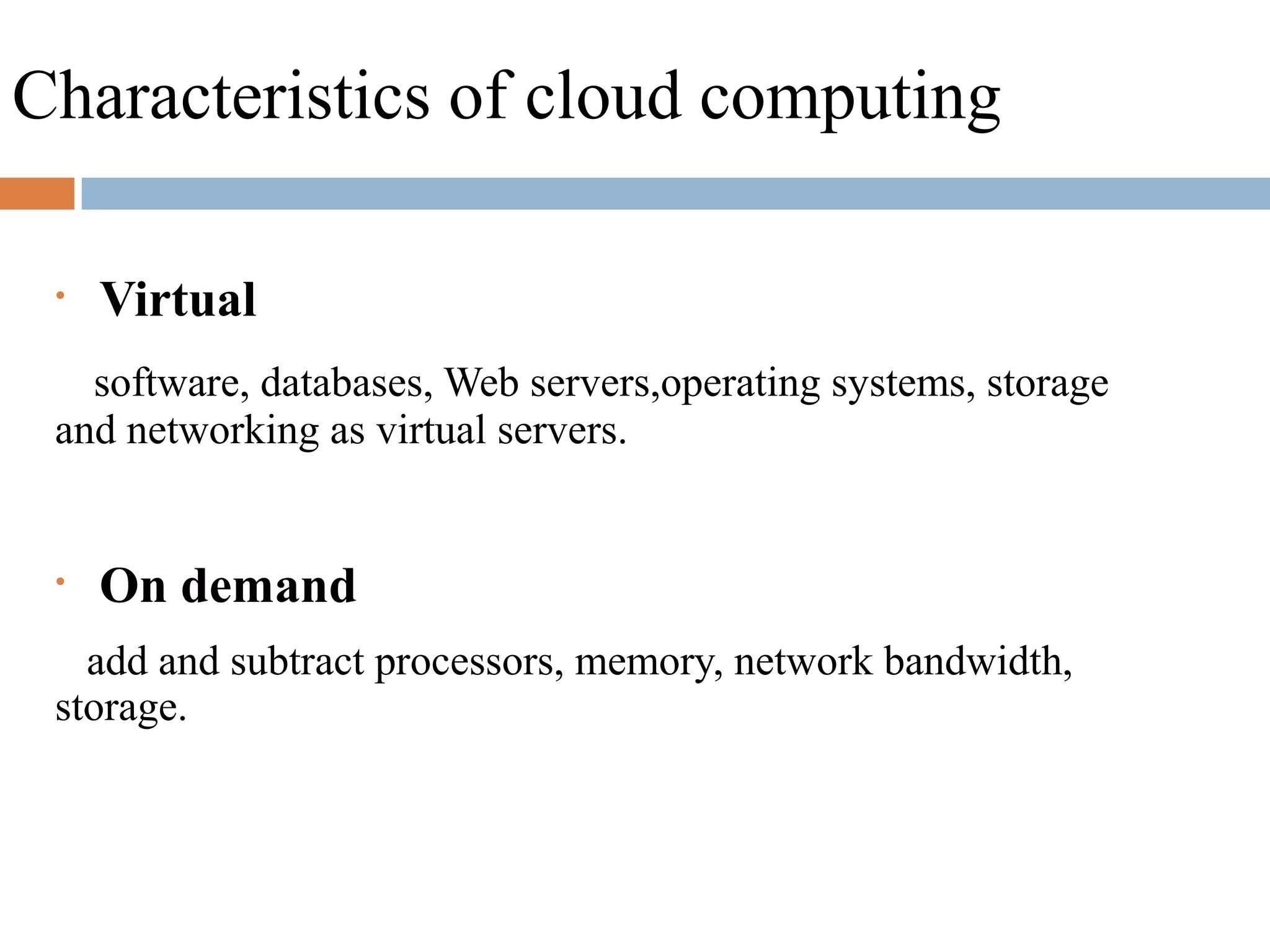 Characteristics of cloud computing
• Virtual
software, databases, Web servers,operating systems, storage
and networking as virtual servers.
• On demand
add and subtract processors, memory, network bandwidth,
storage.
 