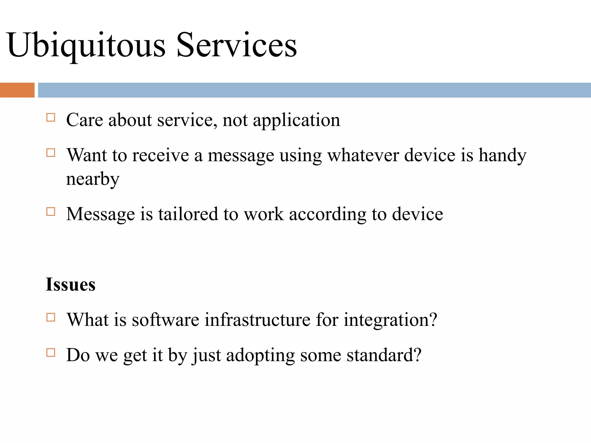 Ubiquitous Services
 Care about service, not application
 Want to receive a message using whatever device is handy
nearby
 Message is tailored to work according to device
Issues
 What is software infrastructure for integration?
 Do we get it by just adopting some standard?
 