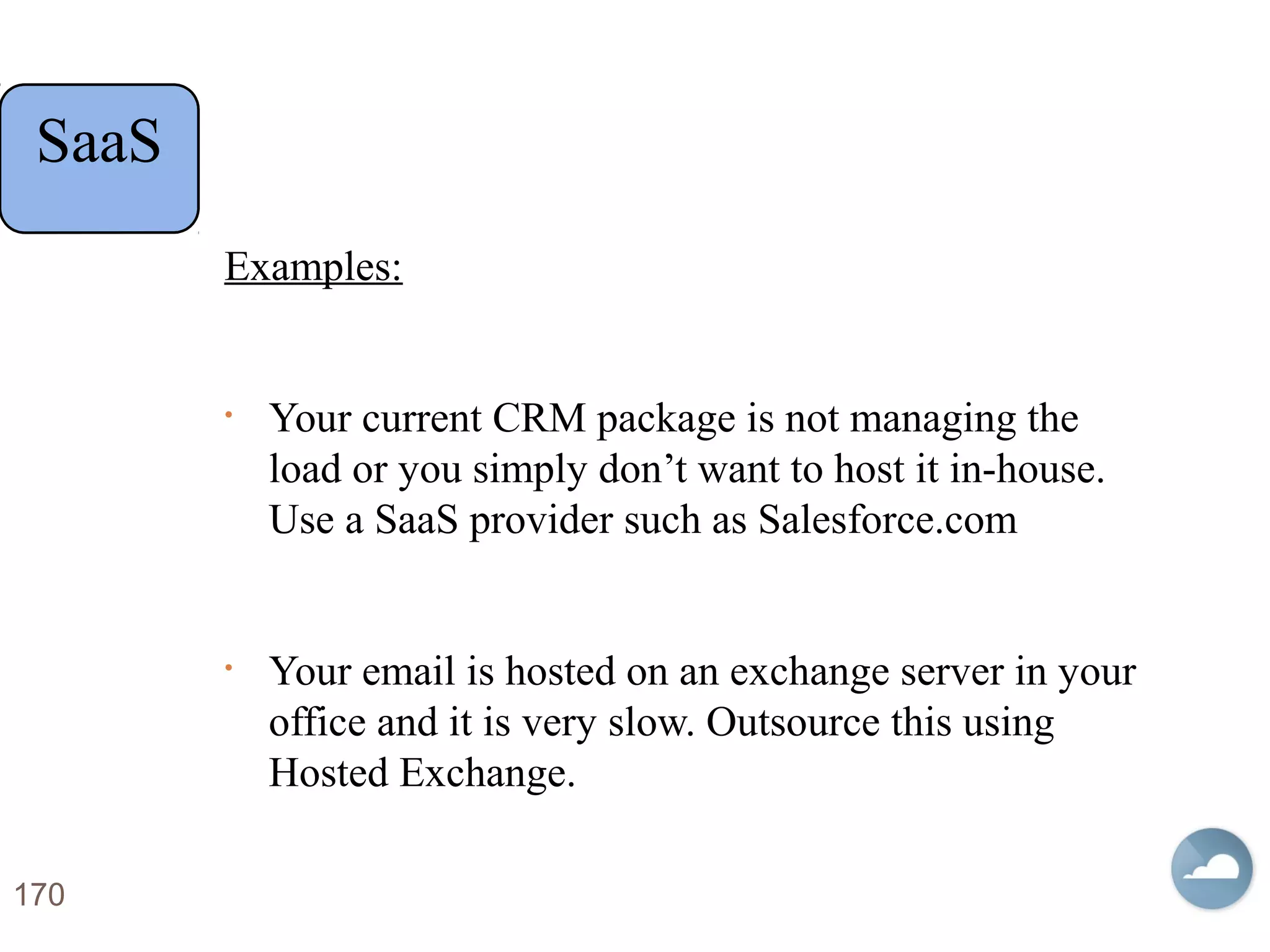 Examples:
• Your current CRM package is not managing the
load or you simply don’t want to host it in-house.
Use a SaaS provider such as Salesforce.com
• Your email is hosted on an exchange server in your
office and it is very slow. Outsource this using
Hosted Exchange.
170
SaaS
 