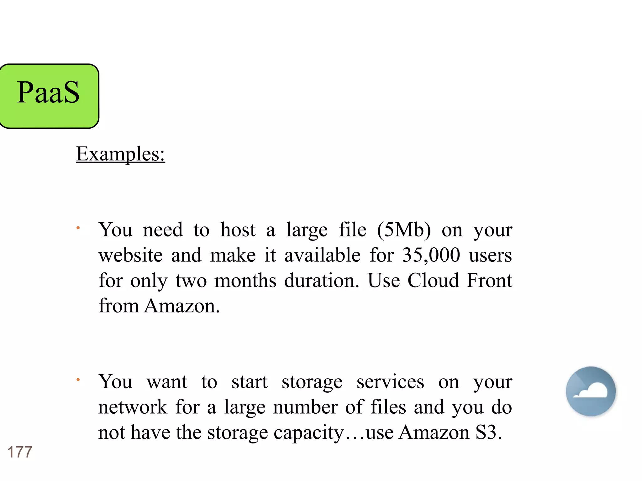 Examples:
• You need to host a large file (5Mb) on your
website and make it available for 35,000 users
for only two months duration. Use Cloud Front
from Amazon.
• You want to start storage services on your
network for a large number of files and you do
not have the storage capacity…use Amazon S3.
177
PaaS
 