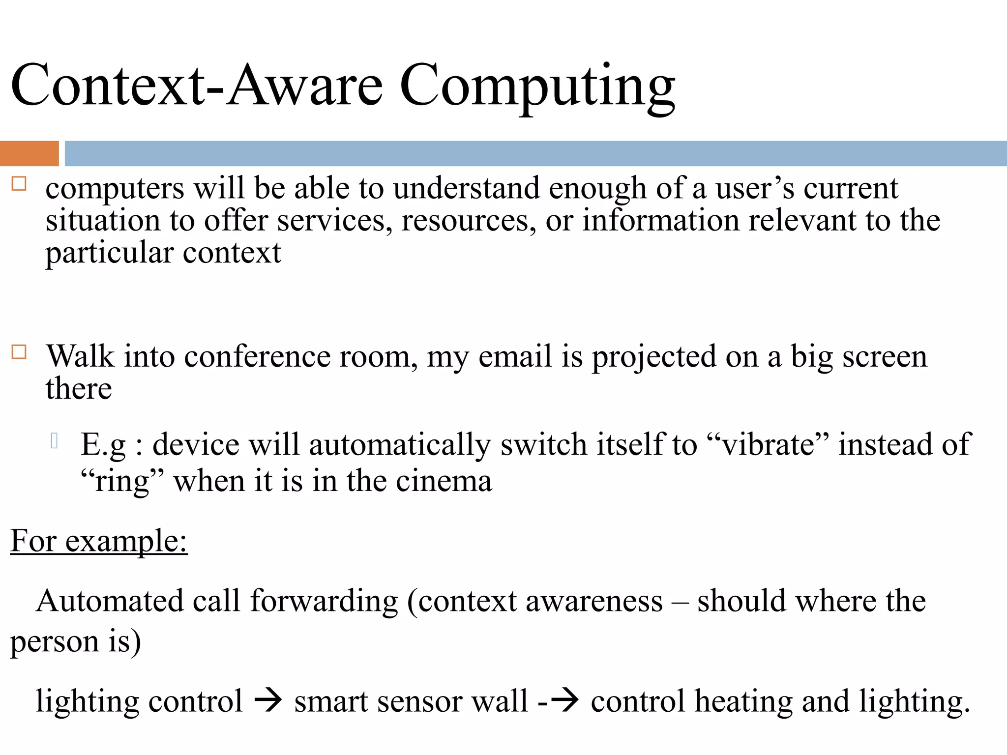 Context-Aware Computing
 computers will be able to understand enough of a user’s current
situation to offer services, resources, or information relevant to the
particular context
 Walk into conference room, my email is projected on a big screen
there
 E.g : device will automatically switch itself to “vibrate” instead of
“ring” when it is in the cinema
For example:
Automated call forwarding (context awareness – should where the
person is)
lighting control  smart sensor wall - control heating and lighting.
 