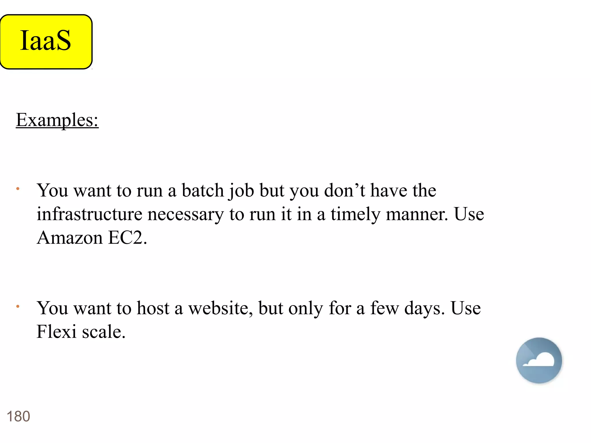 Examples:
• You want to run a batch job but you don’t have the
infrastructure necessary to run it in a timely manner. Use
Amazon EC2.
• You want to host a website, but only for a few days. Use
Flexi scale.
IaaS
180
 