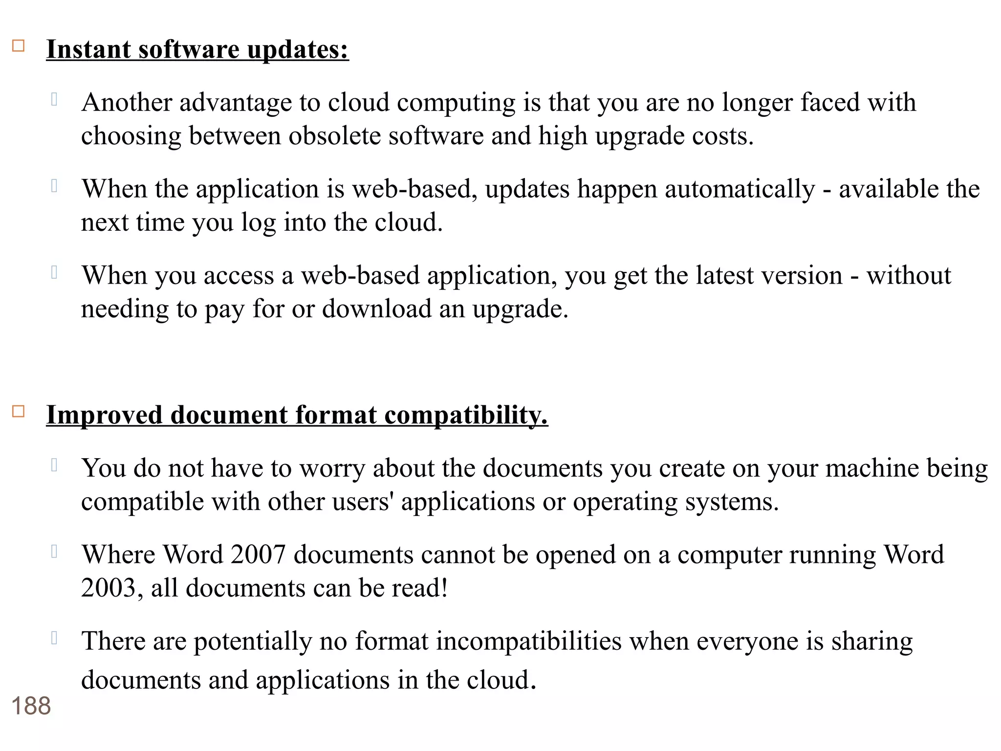 Advantages of Cloud Computing Instant software updates:
 Another advantage to cloud computing is that you are no longer faced with
choosing between obsolete software and high upgrade costs.
 When the application is web-based, updates happen automatically - available the
next time you log into the cloud.
 When you access a web-based application, you get the latest version - without
needing to pay for or download an upgrade.
 Improved document format compatibility.
 You do not have to worry about the documents you create on your machine being
compatible with other users' applications or operating systems.
 Where Word 2007 documents cannot be opened on a computer running Word
2003, all documents can be read!
 There are potentially no format incompatibilities when everyone is sharing
documents and applications in the cloud.
188
 