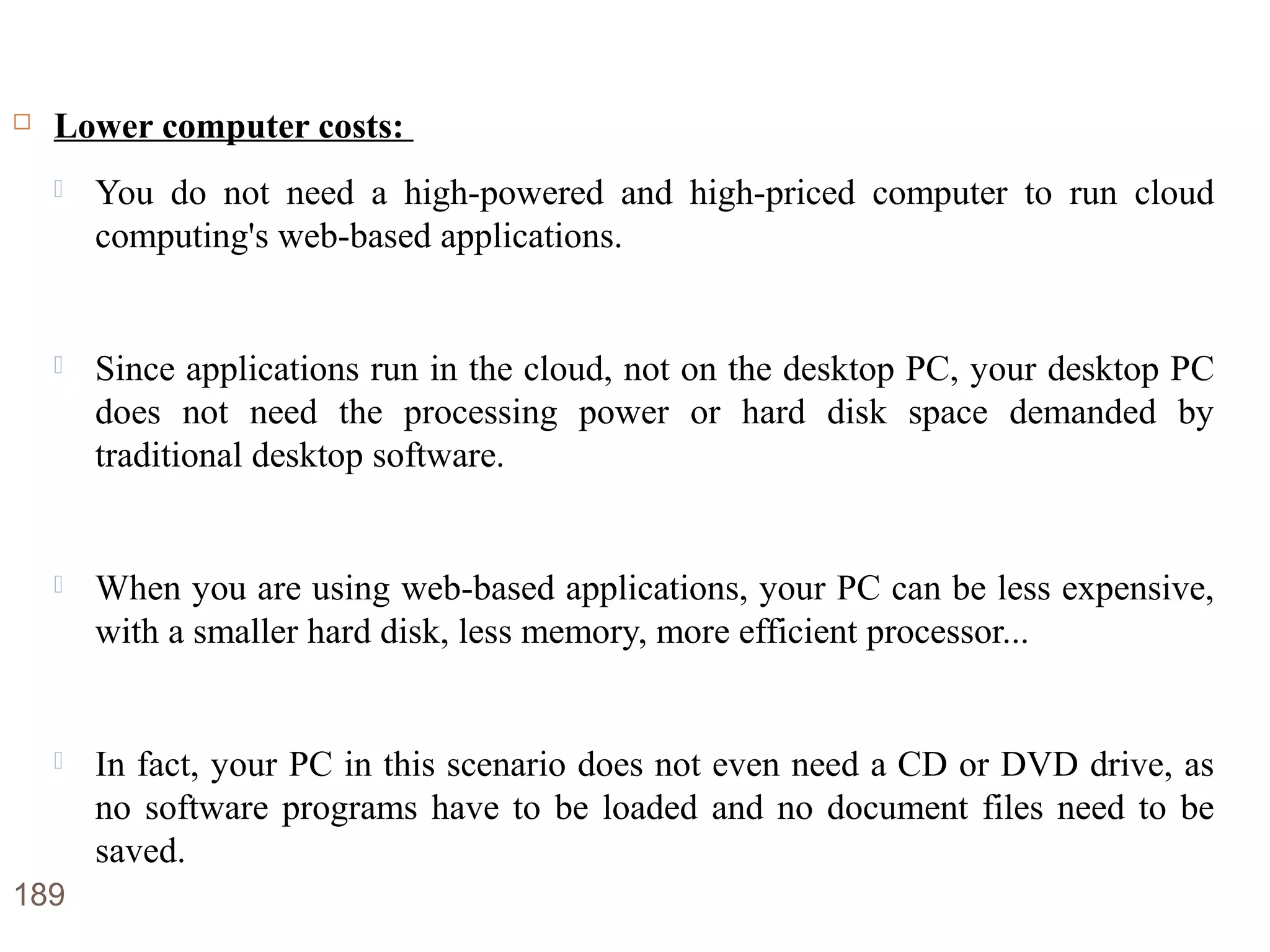 Advantages of Cloud Computing
 Lower computer costs:
 You do not need a high-powered and high-priced computer to run cloud
computing's web-based applications.
 Since applications run in the cloud, not on the desktop PC, your desktop PC
does not need the processing power or hard disk space demanded by
traditional desktop software.
 When you are using web-based applications, your PC can be less expensive,
with a smaller hard disk, less memory, more efficient processor...
 In fact, your PC in this scenario does not even need a CD or DVD drive, as
no software programs have to be loaded and no document files need to be
saved.
189
 