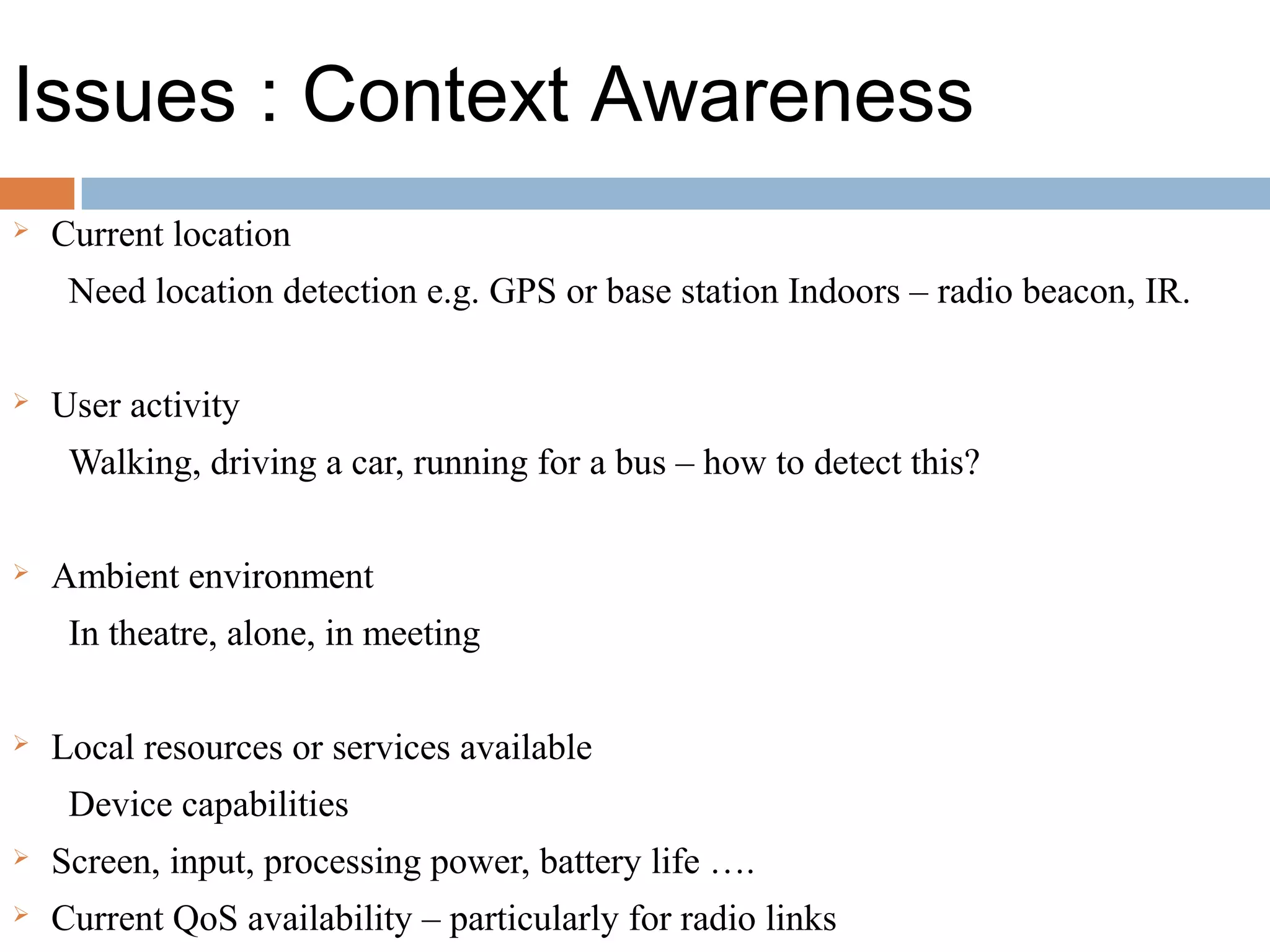 Issues : Context Awareness
 Current location
Need location detection e.g. GPS or base station Indoors – radio beacon, IR.
 User activity
Walking, driving a car, running for a bus – how to detect this?
 Ambient environment
In theatre, alone, in meeting
 Local resources or services available
Device capabilities
 Screen, input, processing power, battery life ….
 Current QoS availability – particularly for radio links
 