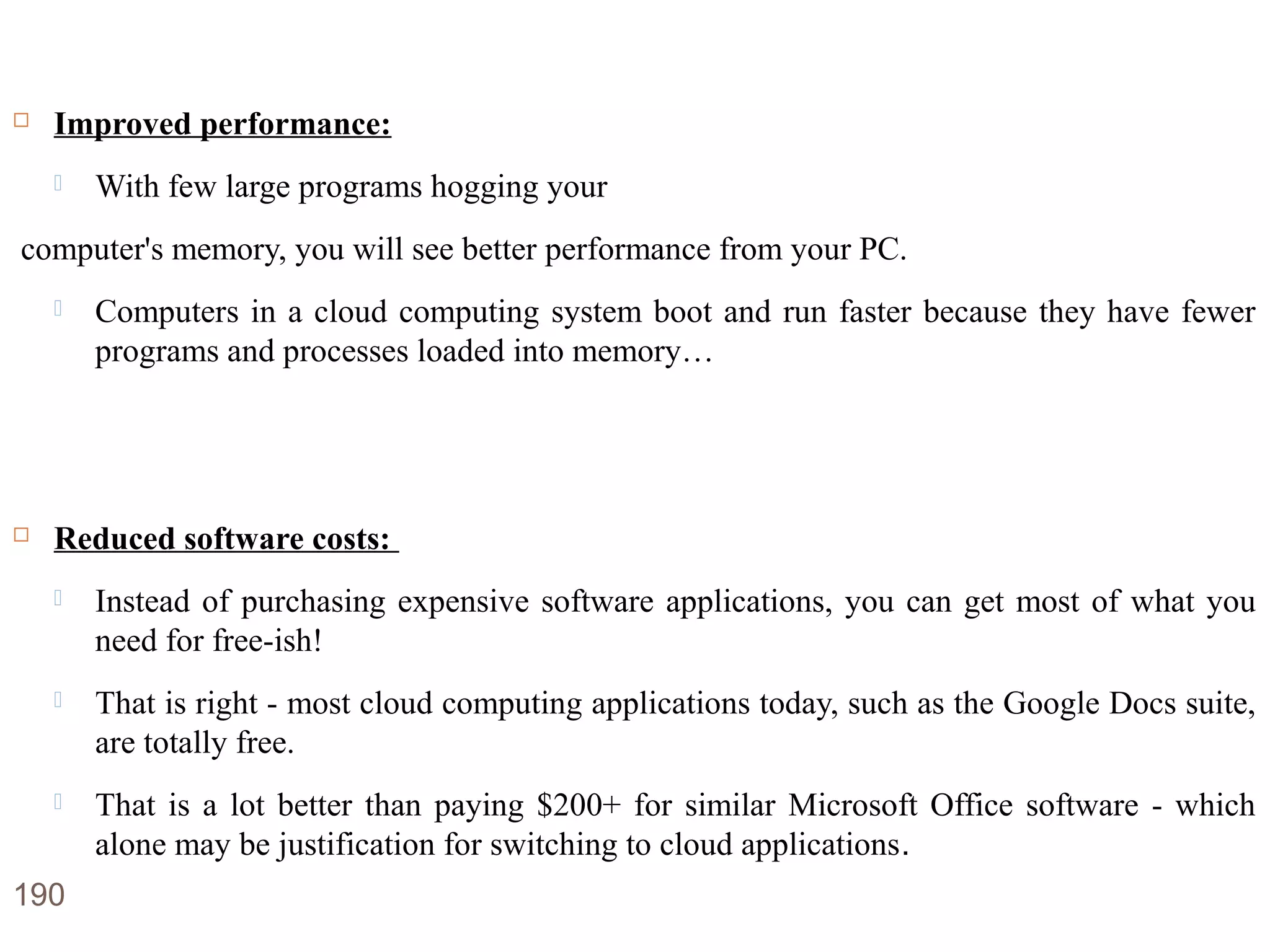 Advantages of Cloud Computing
 Improved performance:
 With few large programs hogging your
computer's memory, you will see better performance from your PC.
 Computers in a cloud computing system boot and run faster because they have fewer
programs and processes loaded into memory…
 Reduced software costs:
 Instead of purchasing expensive software applications, you can get most of what you
need for free-ish!
 That is right - most cloud computing applications today, such as the Google Docs suite,
are totally free.
 That is a lot better than paying $200+ for similar Microsoft Office software - which
alone may be justification for switching to cloud applications.
190
 