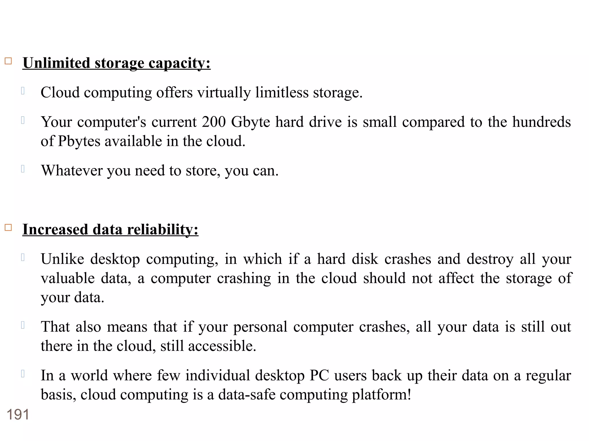 Advantages of Cloud Computing
 Unlimited storage capacity:
 Cloud computing offers virtually limitless storage.
 Your computer's current 200 Gbyte hard drive is small compared to the hundreds
of Pbytes available in the cloud.
 Whatever you need to store, you can.
 Increased data reliability:
 Unlike desktop computing, in which if a hard disk crashes and destroy all your
valuable data, a computer crashing in the cloud should not affect the storage of
your data.
 That also means that if your personal computer crashes, all your data is still out
there in the cloud, still accessible.
 In a world where few individual desktop PC users back up their data on a regular
basis, cloud computing is a data-safe computing platform!
191
 