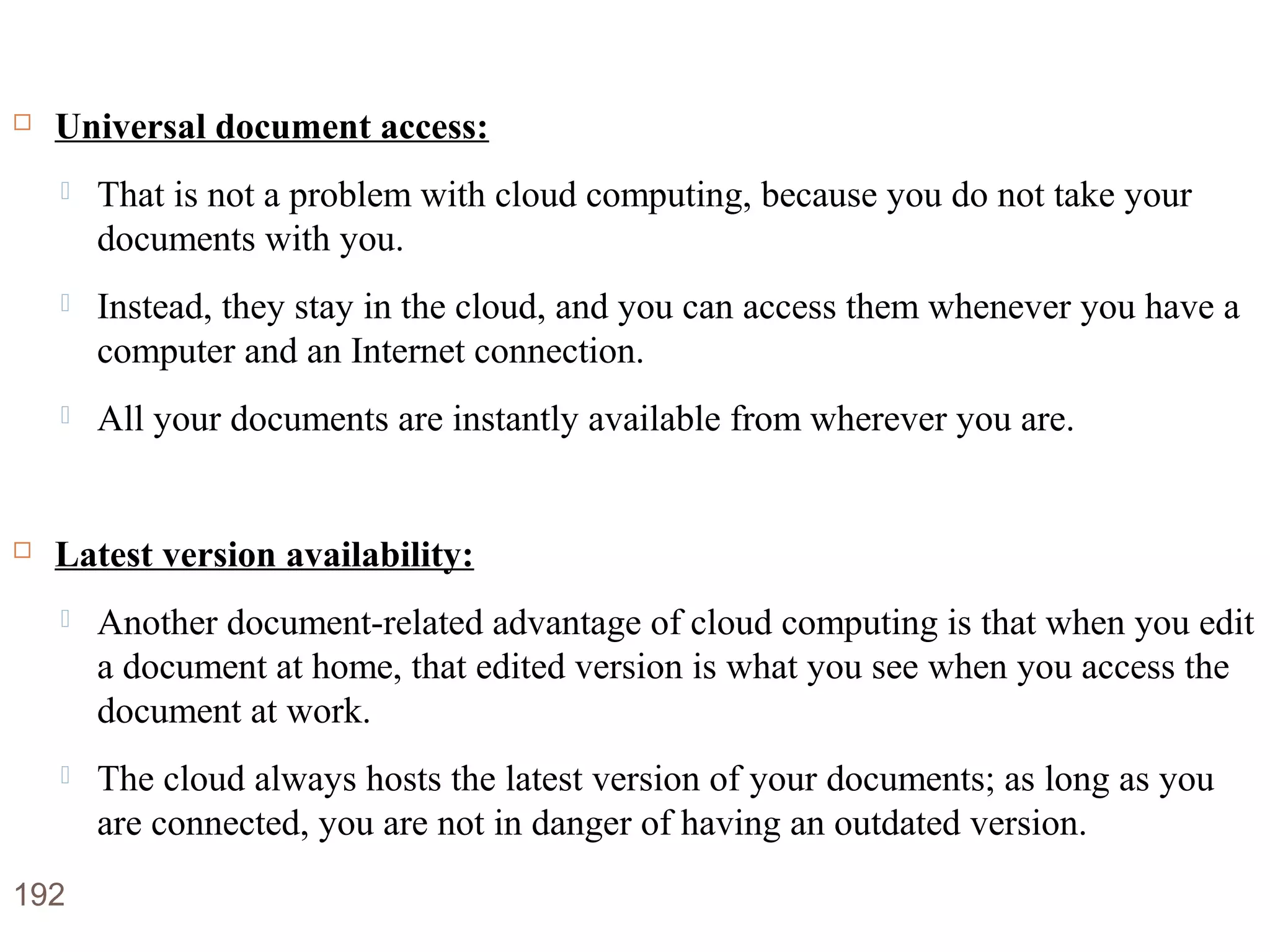 Advantages of Cloud Computing
 Universal document access:
 That is not a problem with cloud computing, because you do not take your
documents with you.
 Instead, they stay in the cloud, and you can access them whenever you have a
computer and an Internet connection.
 All your documents are instantly available from wherever you are.
 Latest version availability:
 Another document-related advantage of cloud computing is that when you edit
a document at home, that edited version is what you see when you access the
document at work.
 The cloud always hosts the latest version of your documents; as long as you
are connected, you are not in danger of having an outdated version.
192
 