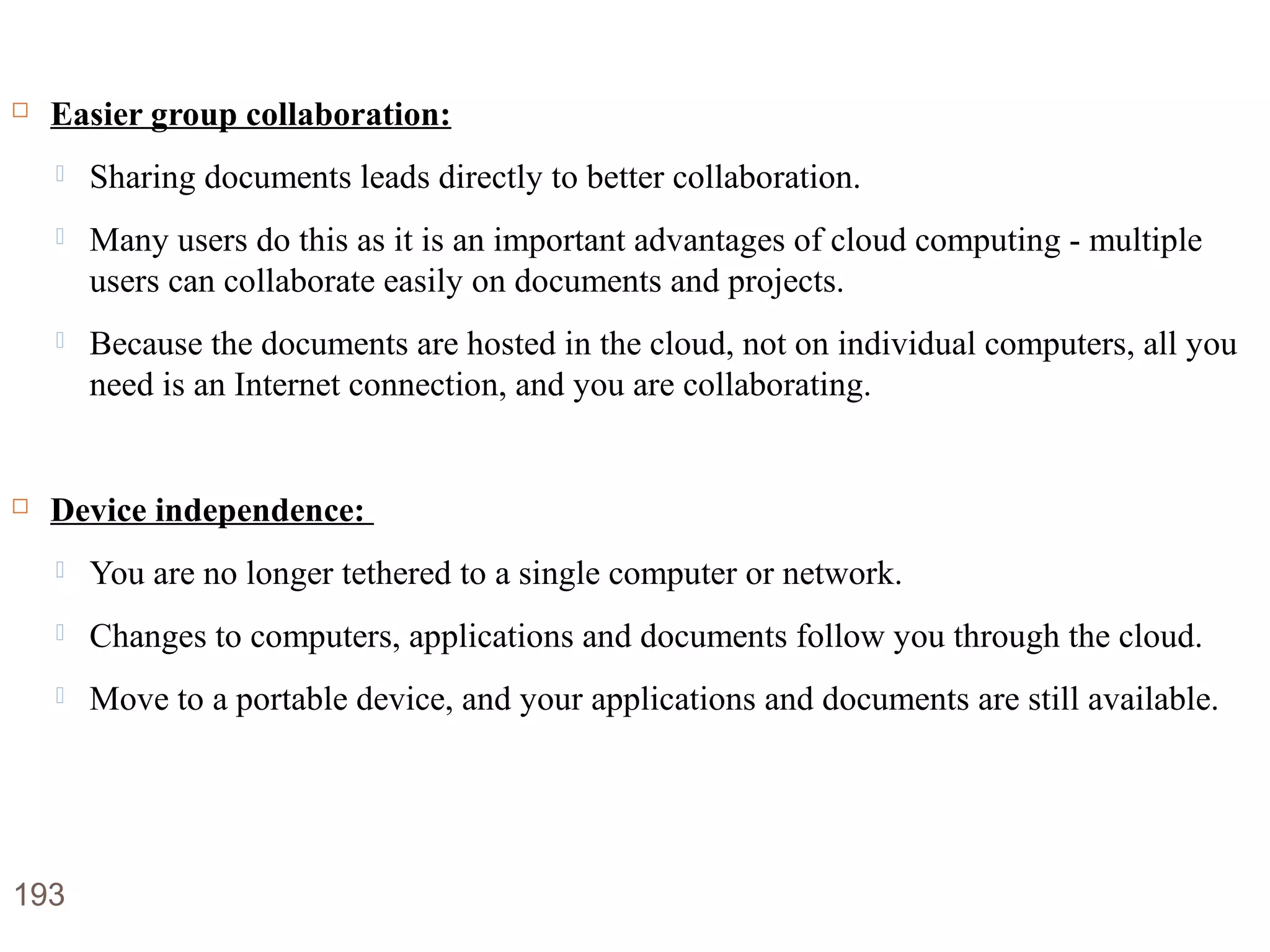 Advantages of Cloud Computing
 Easier group collaboration:
 Sharing documents leads directly to better collaboration.
 Many users do this as it is an important advantages of cloud computing - multiple
users can collaborate easily on documents and projects.
 Because the documents are hosted in the cloud, not on individual computers, all you
need is an Internet connection, and you are collaborating.
 Device independence:
 You are no longer tethered to a single computer or network.
 Changes to computers, applications and documents follow you through the cloud.
 Move to a portable device, and your applications and documents are still available.
193
 