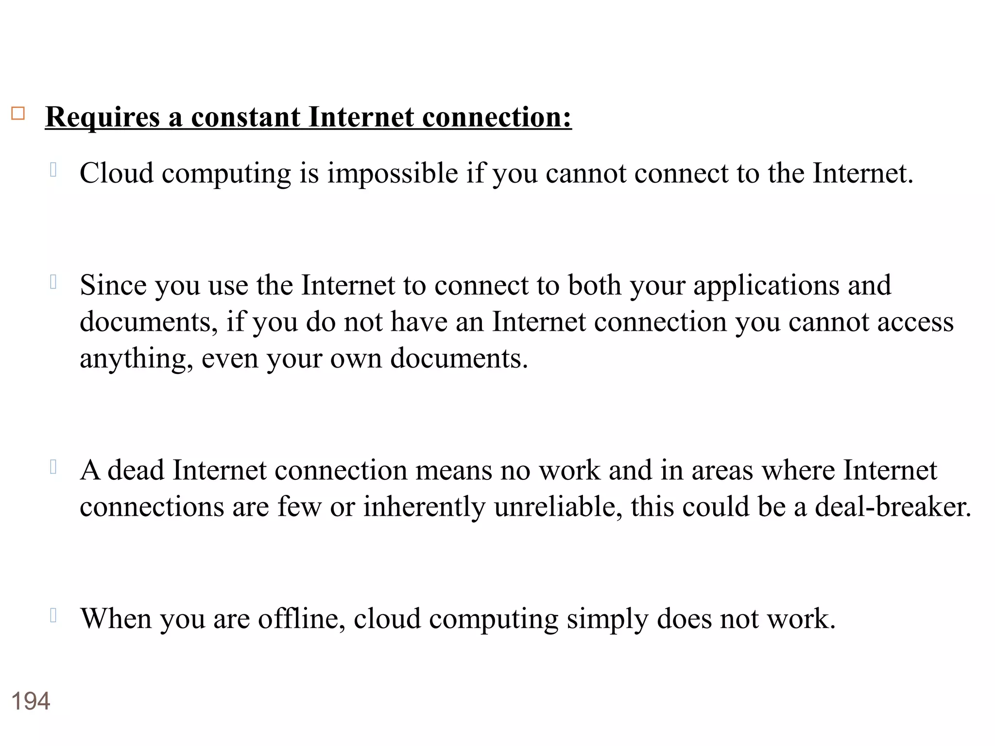 Disadvantages of Cloud Computing
 Requires a constant Internet connection:
 Cloud computing is impossible if you cannot connect to the Internet.
 Since you use the Internet to connect to both your applications and
documents, if you do not have an Internet connection you cannot access
anything, even your own documents.
 A dead Internet connection means no work and in areas where Internet
connections are few or inherently unreliable, this could be a deal-breaker.
 When you are offline, cloud computing simply does not work.
194
 