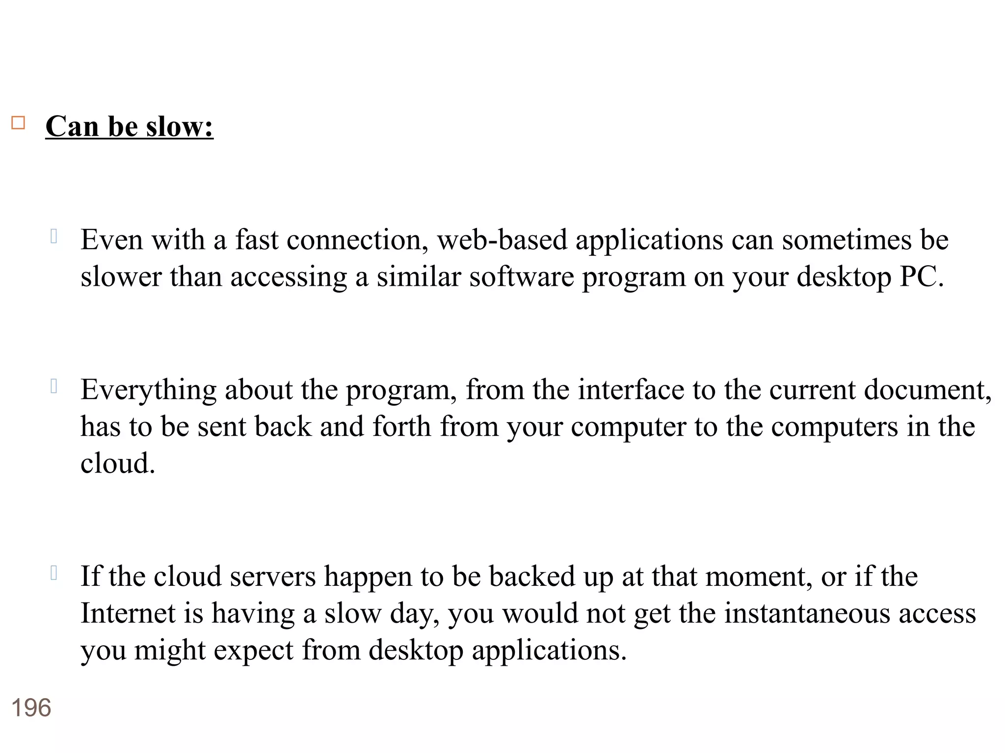 Disadvantages of Cloud Computing
 Can be slow:
 Even with a fast connection, web-based applications can sometimes be
slower than accessing a similar software program on your desktop PC.
 Everything about the program, from the interface to the current document,
has to be sent back and forth from your computer to the computers in the
cloud.
 If the cloud servers happen to be backed up at that moment, or if the
Internet is having a slow day, you would not get the instantaneous access
you might expect from desktop applications.
196
 