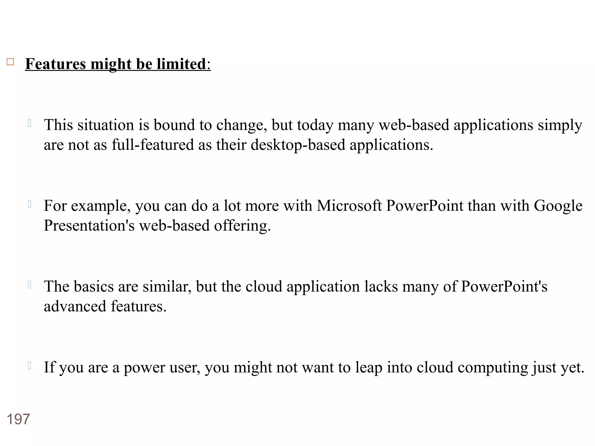 Disadvantages of Cloud Computing
 Features might be limited:
 This situation is bound to change, but today many web-based applications simply
are not as full-featured as their desktop-based applications.
 For example, you can do a lot more with Microsoft PowerPoint than with Google
Presentation's web-based offering.
 The basics are similar, but the cloud application lacks many of PowerPoint's
advanced features.
 If you are a power user, you might not want to leap into cloud computing just yet.
197
 