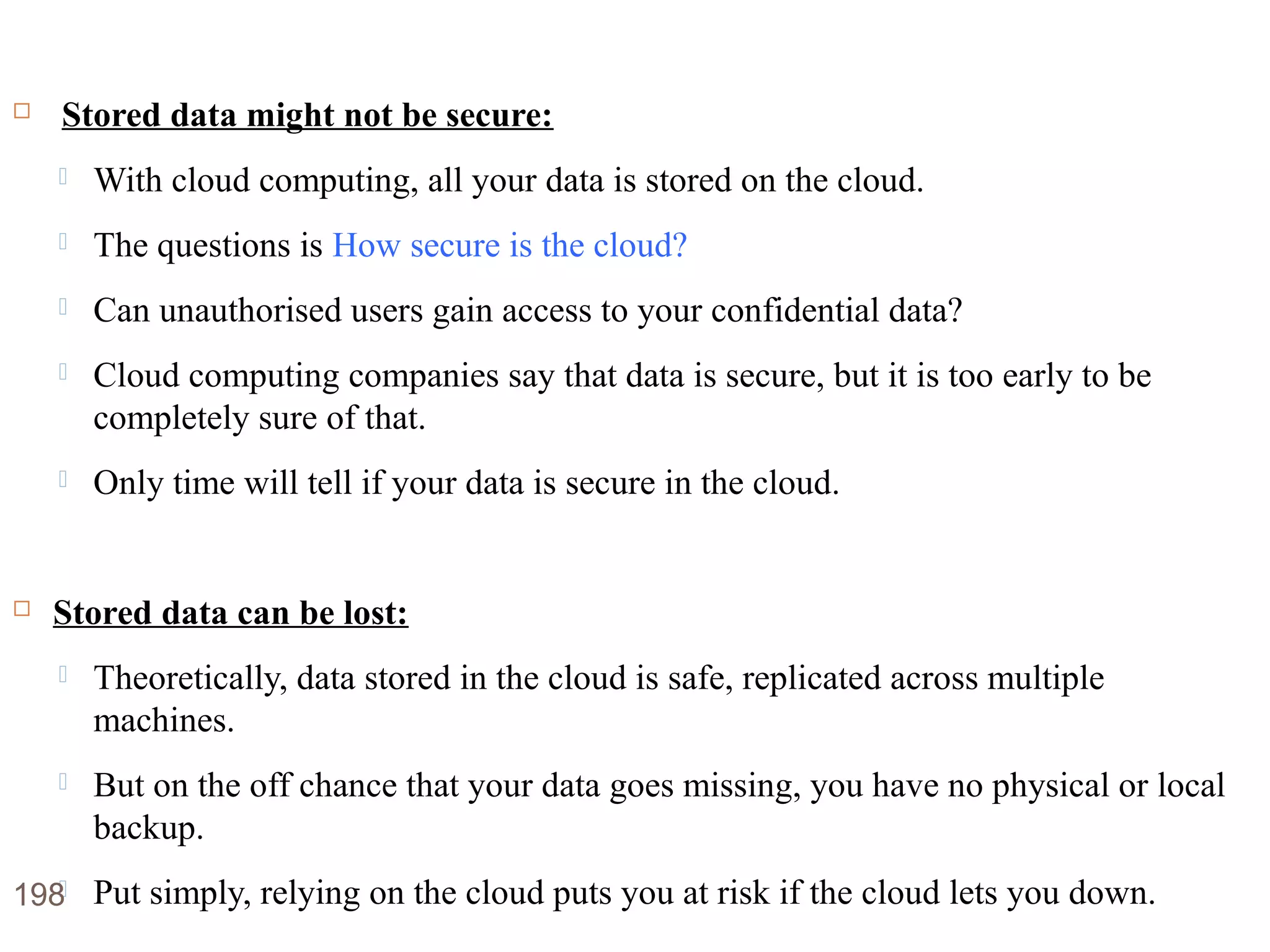 Disadvantages of Cloud Computing
 Stored data might not be secure:
 With cloud computing, all your data is stored on the cloud.
 The questions is How secure is the cloud?
 Can unauthorised users gain access to your confidential data?
 Cloud computing companies say that data is secure, but it is too early to be
completely sure of that.
 Only time will tell if your data is secure in the cloud.
 Stored data can be lost:
 Theoretically, data stored in the cloud is safe, replicated across multiple
machines.
 But on the off chance that your data goes missing, you have no physical or local
backup.
 Put simply, relying on the cloud puts you at risk if the cloud lets you down.198
 