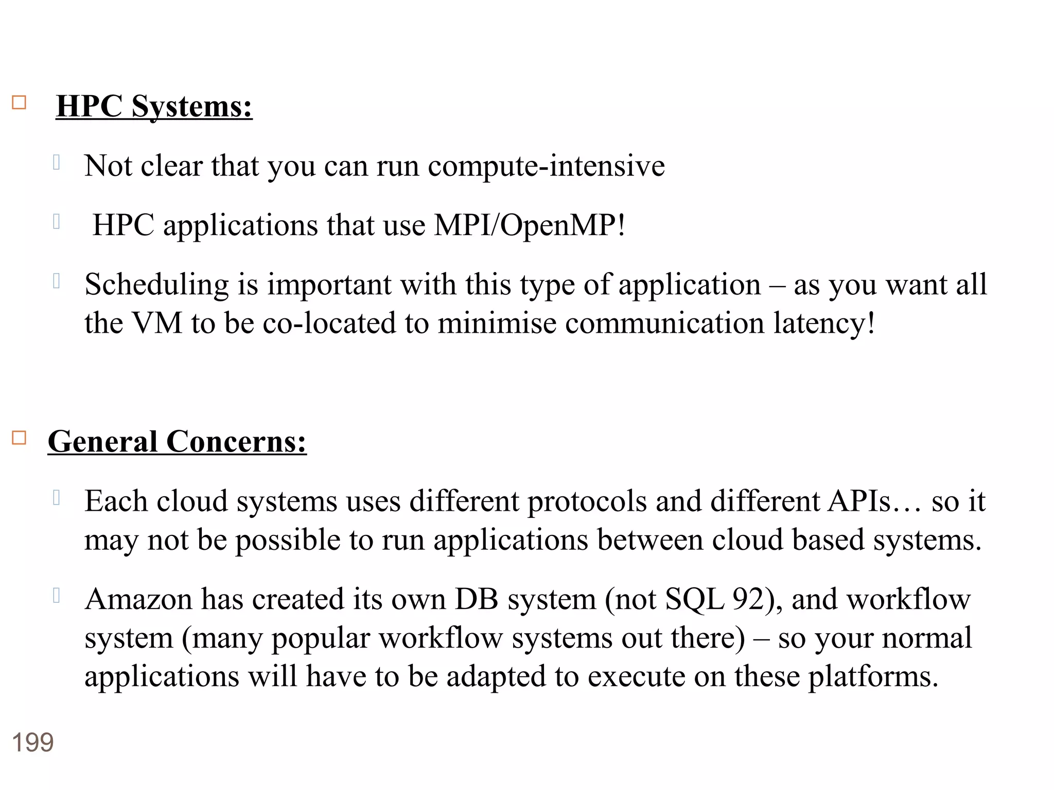 Disadvantages of Cloud Computing
 HPC Systems:
 Not clear that you can run compute-intensive
 HPC applications that use MPI/OpenMP!
 Scheduling is important with this type of application – as you want all
the VM to be co-located to minimise communication latency!
 General Concerns:
 Each cloud systems uses different protocols and different APIs… so it
may not be possible to run applications between cloud based systems.
 Amazon has created its own DB system (not SQL 92), and workflow
system (many popular workflow systems out there) – so your normal
applications will have to be adapted to execute on these platforms.
199
 