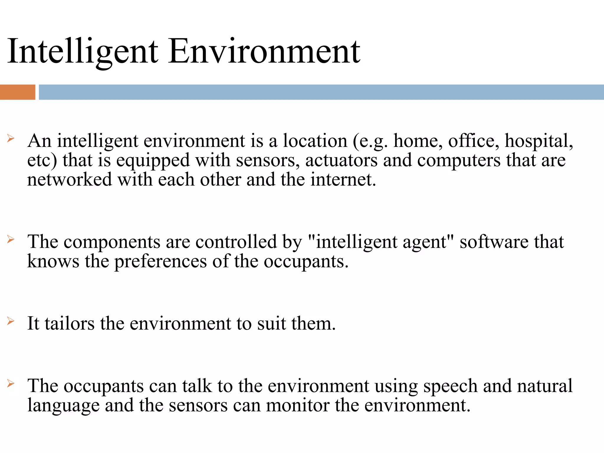 Intelligent Environment
 An intelligent environment is a location (e.g. home, office, hospital,
etc) that is equipped with sensors, actuators and computers that are
networked with each other and the internet.
 The components are controlled by "intelligent agent" software that
knows the preferences of the occupants.
 It tailors the environment to suit them.
 The occupants can talk to the environment using speech and natural
language and the sensors can monitor the environment.
 