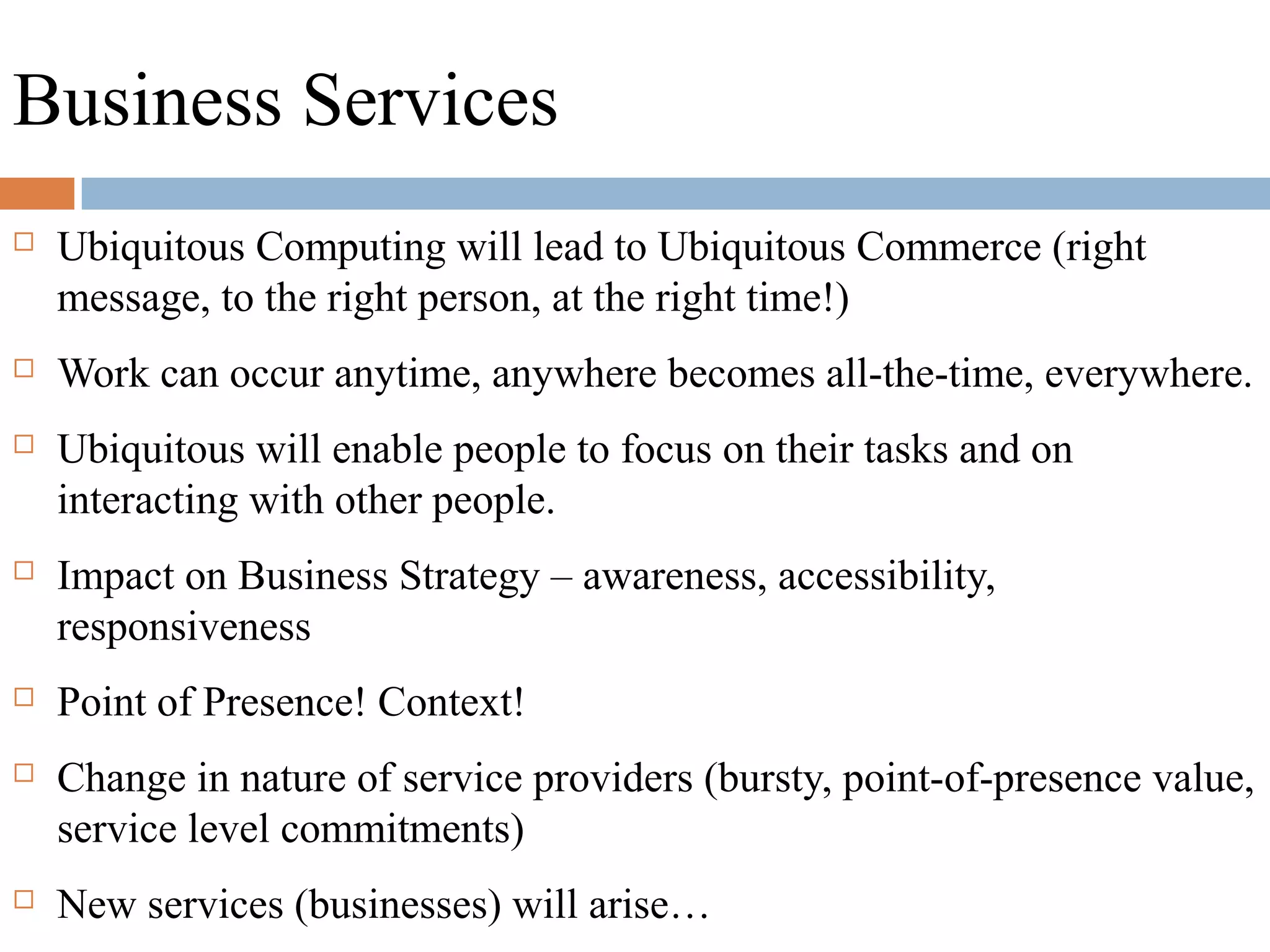 Business Services
 Ubiquitous Computing will lead to Ubiquitous Commerce (right
message, to the right person, at the right time!)
 Work can occur anytime, anywhere becomes all-the-time, everywhere.
 Ubiquitous will enable people to focus on their tasks and on
interacting with other people.
 Impact on Business Strategy – awareness, accessibility,
responsiveness
 Point of Presence! Context!
 Change in nature of service providers (bursty, point-of-presence value,
service level commitments)
 New services (businesses) will arise…
 