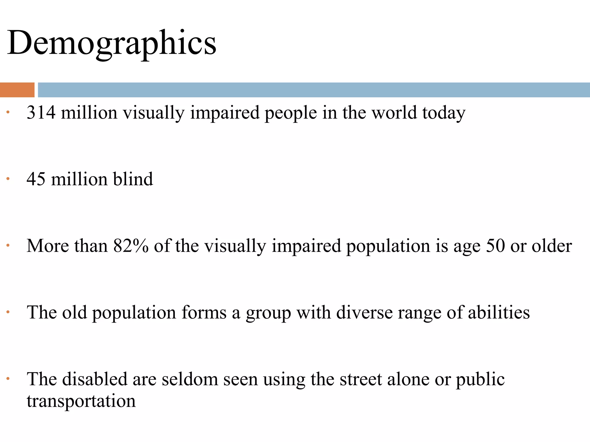 Demographics
• 314 million visually impaired people in the world today
• 45 million blind
• More than 82% of the visually impaired population is age 50 or older
• The old population forms a group with diverse range of abilities
• The disabled are seldom seen using the street alone or public
transportation
 