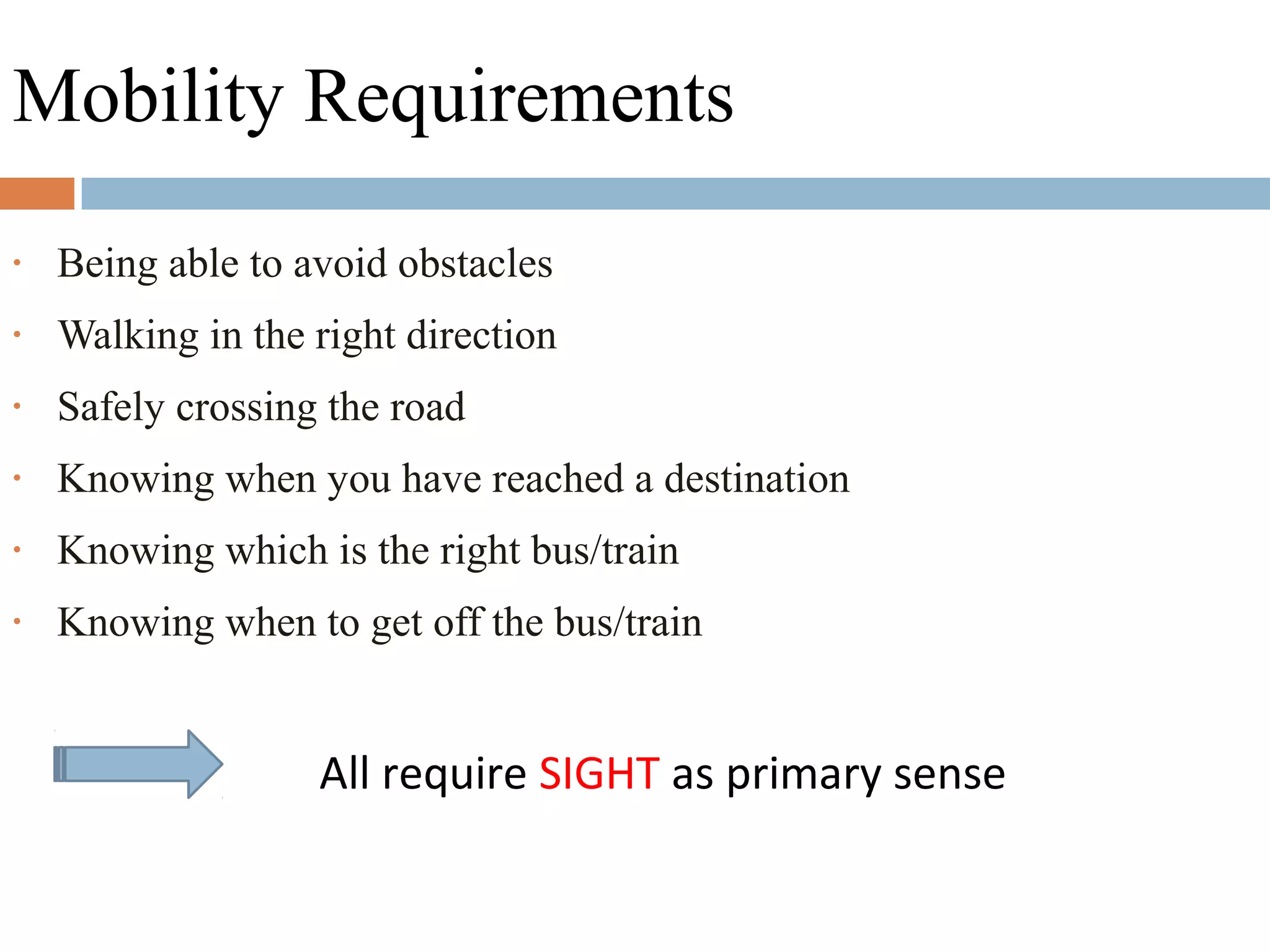 Mobility Requirements
• Being able to avoid obstacles
• Walking in the right direction
• Safely crossing the road
• Knowing when you have reached a destination
• Knowing which is the right bus/train
• Knowing when to get off the bus/train
All require SIGHT as primary sense
 
