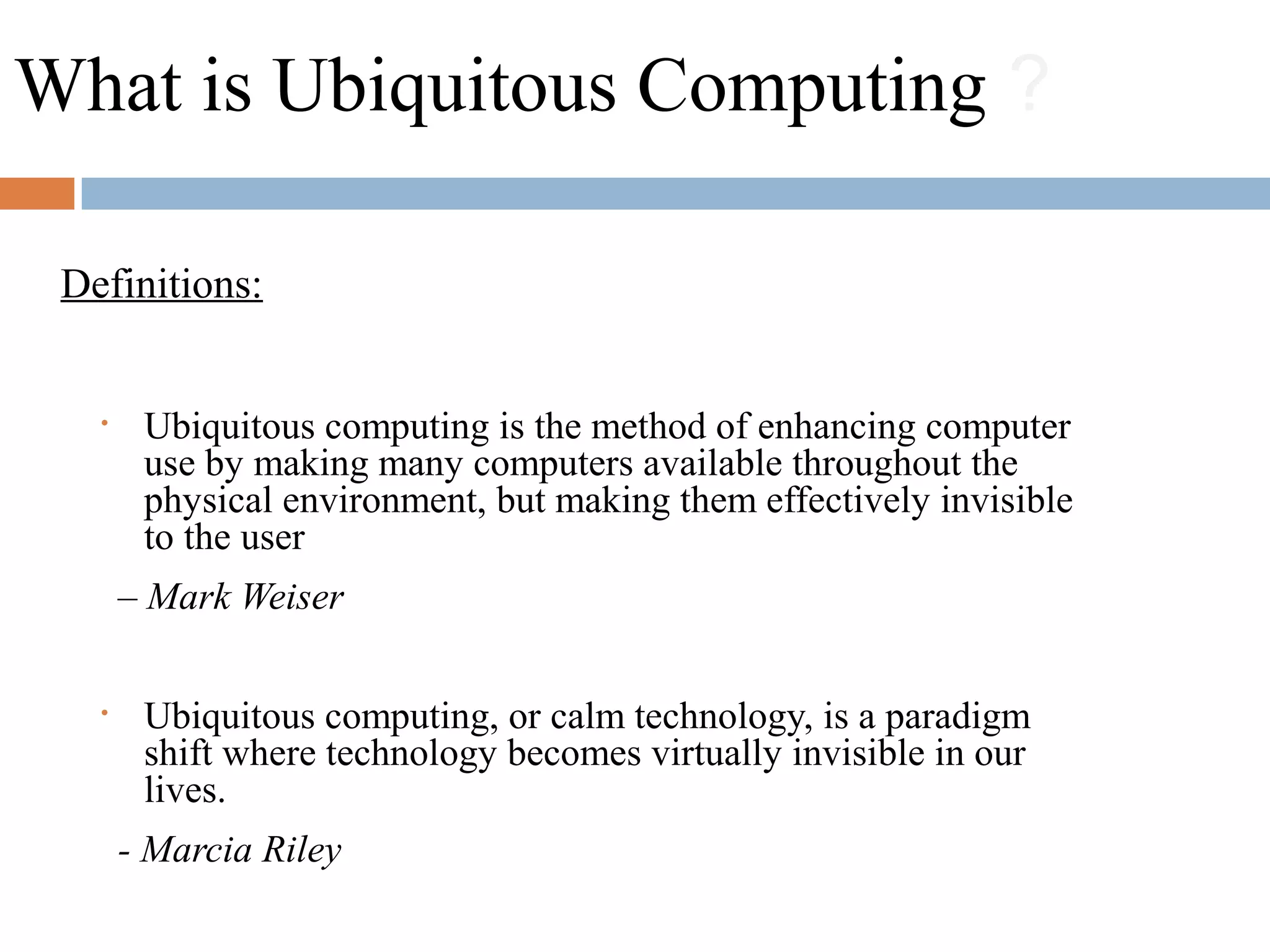 What is Ubiquitous Computing ?
• Ubiquitous computing is the method of enhancing computer
use by making many computers available throughout the
physical environment, but making them effectively invisible
to the user
– Mark Weiser
• Ubiquitous computing, or calm technology, is a paradigm
shift where technology becomes virtually invisible in our
lives.
- Marcia Riley
Definitions:
 