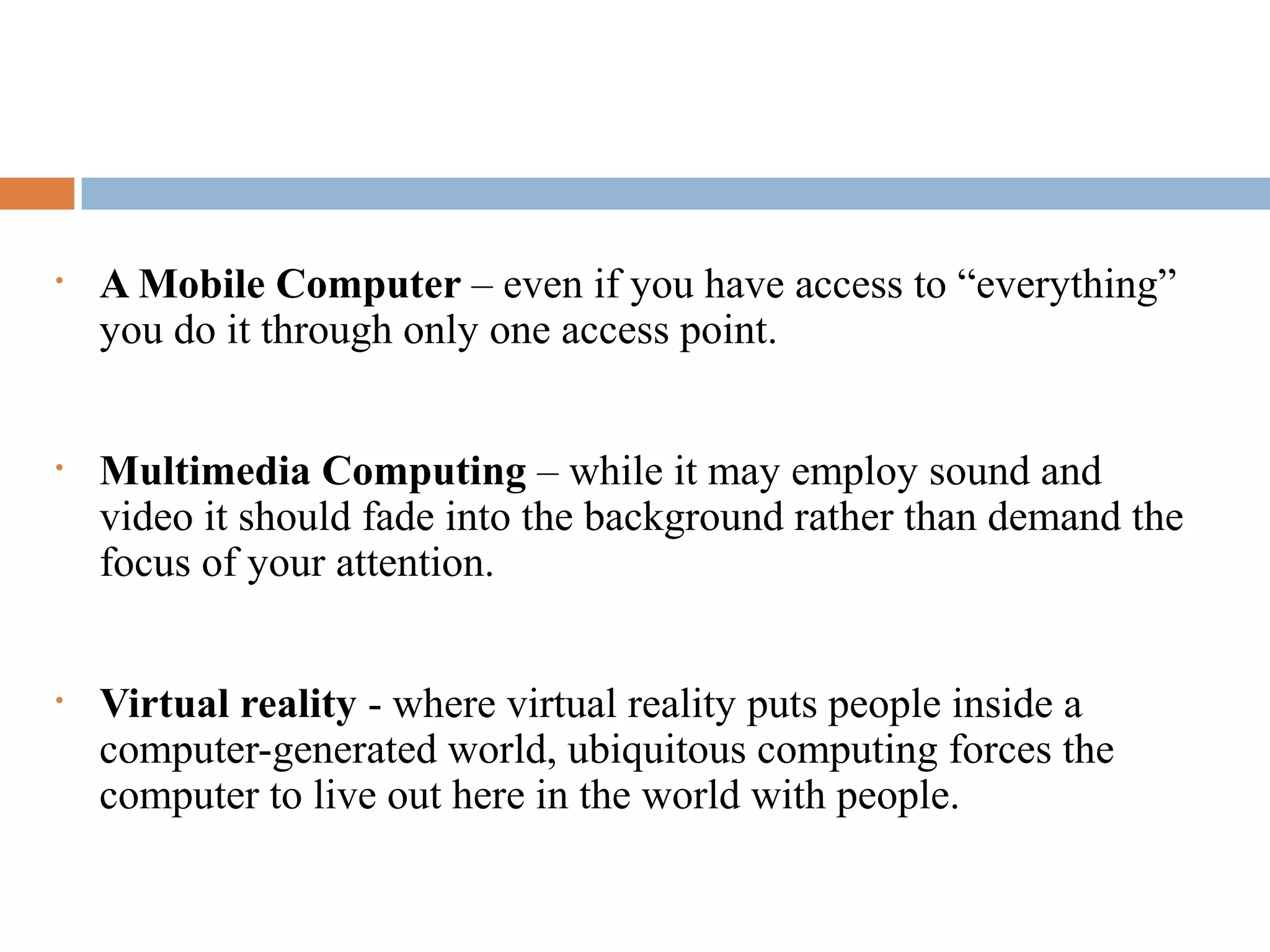 What Ubiquitous Computing Isn't
• A Mobile Computer – even if you have access to “everything”
you do it through only one access point.
• Multimedia Computing – while it may employ sound and
video it should fade into the background rather than demand the
focus of your attention.
• Virtual reality - where virtual reality puts people inside a
computer-generated world, ubiquitous computing forces the
computer to live out here in the world with people.
 