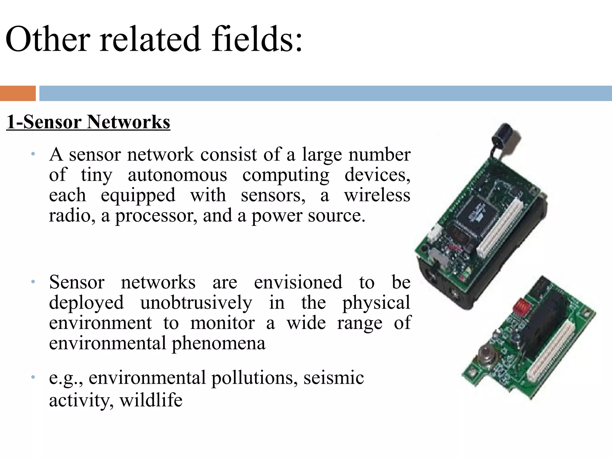 Other related fields:
1-Sensor Networks
• A sensor network consist of a large number
of tiny autonomous computing devices,
each equipped with sensors, a wireless
radio, a processor, and a power source.
• Sensor networks are envisioned to be
deployed unobtrusively in the physical
environment to monitor a wide range of
environmental phenomena
• e.g., environmental pollutions, seismic
activity, wildlife
 