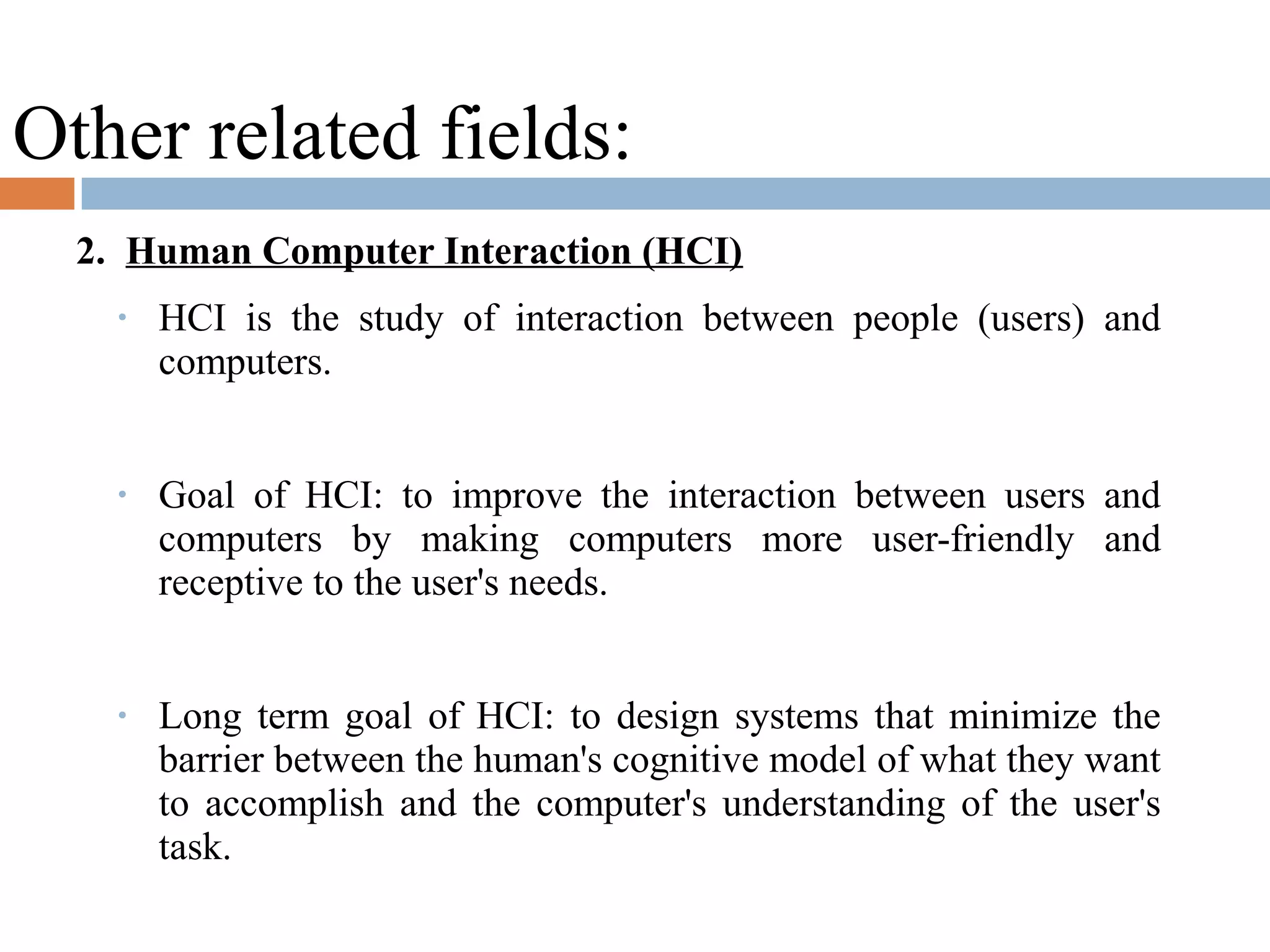 Other related fields:
2. Human Computer Interaction (HCI)
• HCI is the study of interaction between people (users) and
computers.
• Goal of HCI: to improve the interaction between users and
computers by making computers more user-friendly and
receptive to the user's needs.
• Long term goal of HCI: to design systems that minimize the
barrier between the human's cognitive model of what they want
to accomplish and the computer's understanding of the user's
task.
 