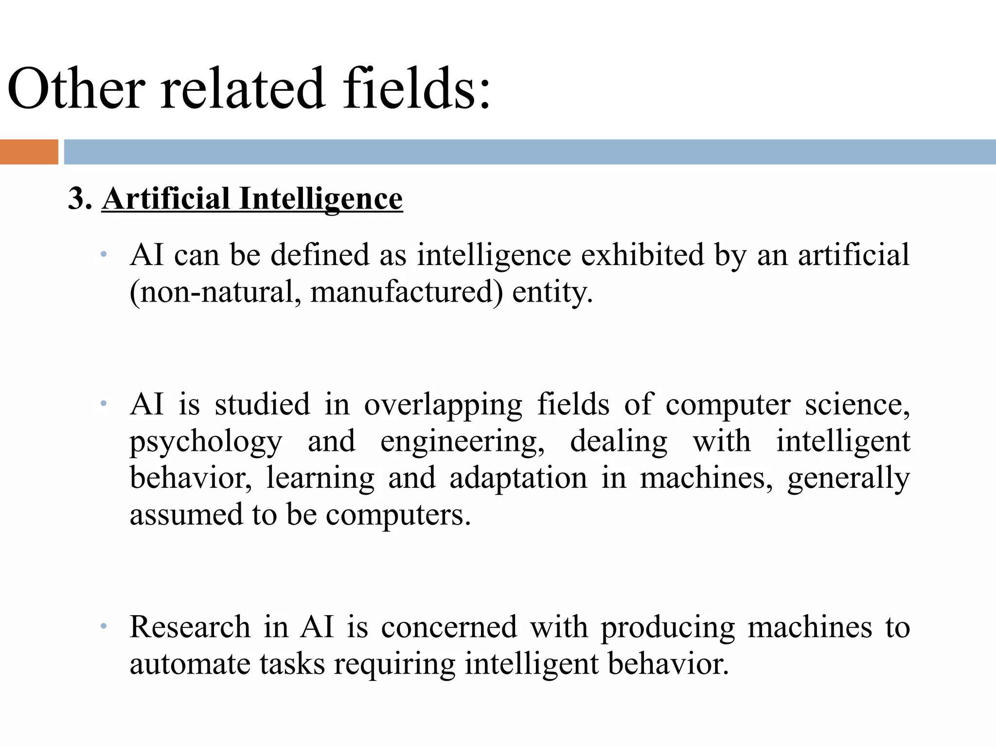 Other related fields:
3. Artificial Intelligence
• AI can be defined as intelligence exhibited by an artificial
(non-natural, manufactured) entity.
• AI is studied in overlapping fields of computer science,
psychology and engineering, dealing with intelligent
behavior, learning and adaptation in machines, generally
assumed to be computers.
• Research in AI is concerned with producing machines to
automate tasks requiring intelligent behavior.
 