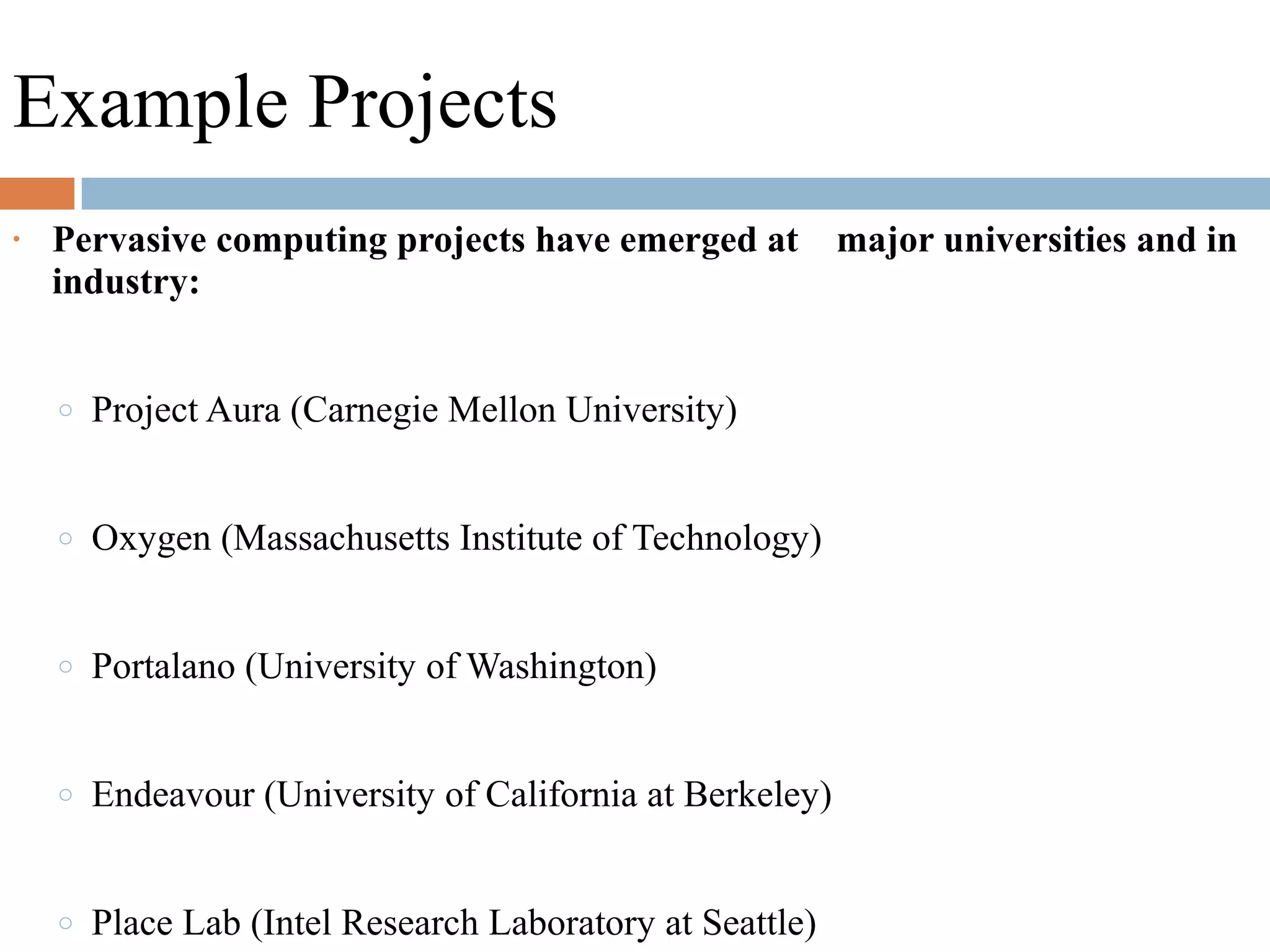 Example Projects
• Pervasive computing projects have emerged at major universities and in
industry:
o Project Aura (Carnegie Mellon University)
o Oxygen (Massachusetts Institute of Technology)
o Portalano (University of Washington)
o Endeavour (University of California at Berkeley)
o Place Lab (Intel Research Laboratory at Seattle)
 