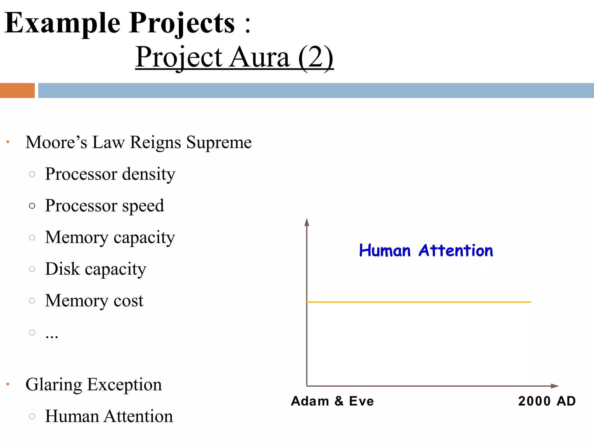 Example Projects :
Project Aura (2)
• Moore’s Law Reigns Supreme
o Processor density
o Processor speed
o Memory capacity
o Disk capacity
o Memory cost
o ...
• Glaring Exception
o Human Attention
Adam & Eve 2000 AD
Human Attention
 