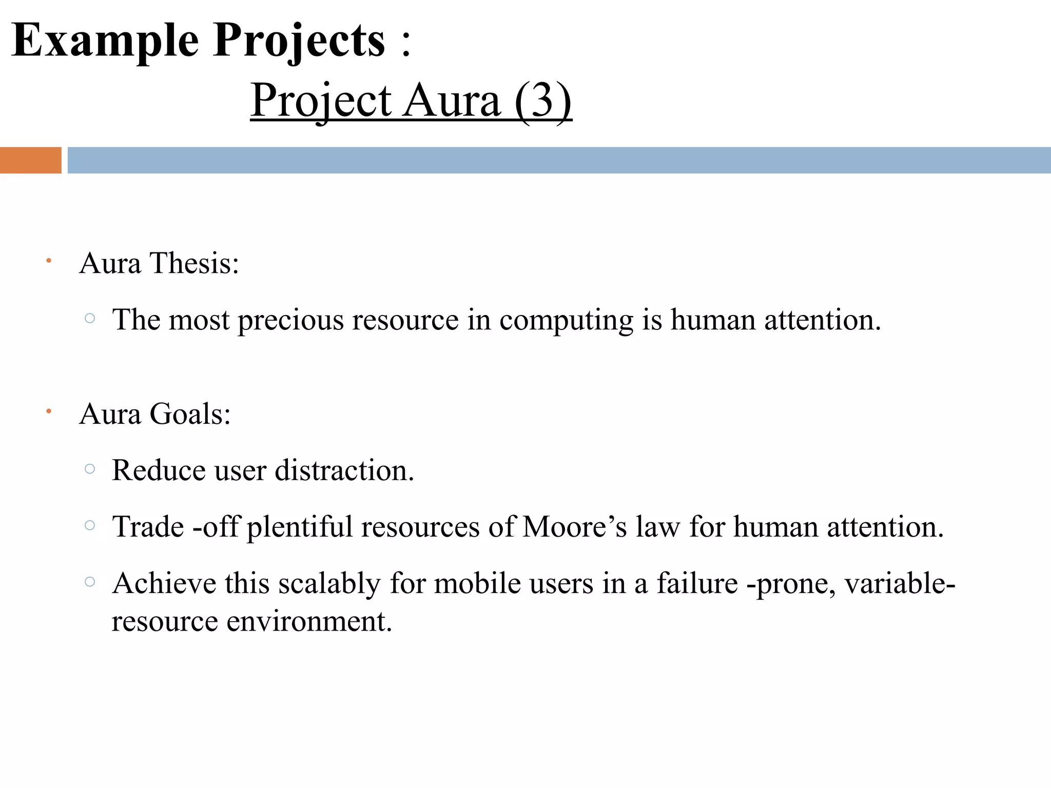 Example Projects :
Project Aura (3)
• Aura Thesis:
o The most precious resource in computing is human attention.
• Aura Goals:
o Reduce user distraction.
o Trade -off plentiful resources of Moore’s law for human attention.
o Achieve this scalably for mobile users in a failure -prone, variable-
resource environment.
 
