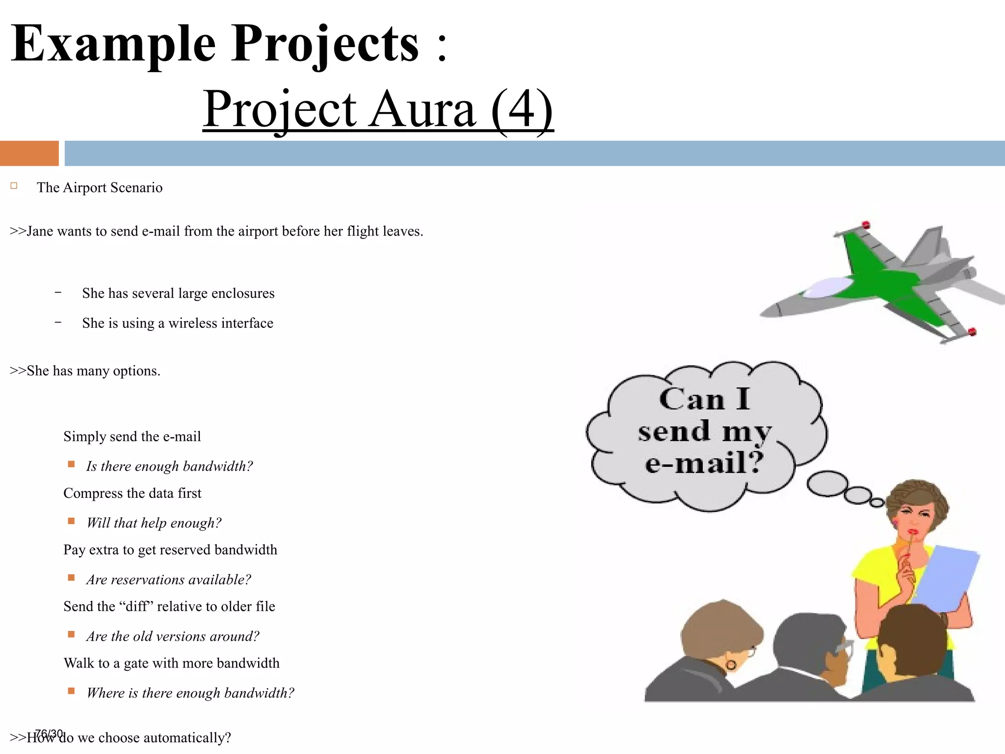 Example Projects :
Project Aura (4)
 The Airport Scenario
>>Jane wants to send e-mail from the airport before her flight leaves.
– She has several large enclosures
– She is using a wireless interface
>>She has many options.
Simply send the e-mail
 Is there enough bandwidth?
Compress the data first
 Will that help enough?
Pay extra to get reserved bandwidth
 Are reservations available?
Send the “diff” relative to older file
 Are the old versions around?
Walk to a gate with more bandwidth
 Where is there enough bandwidth?
>>How do we choose automatically?76/30
 