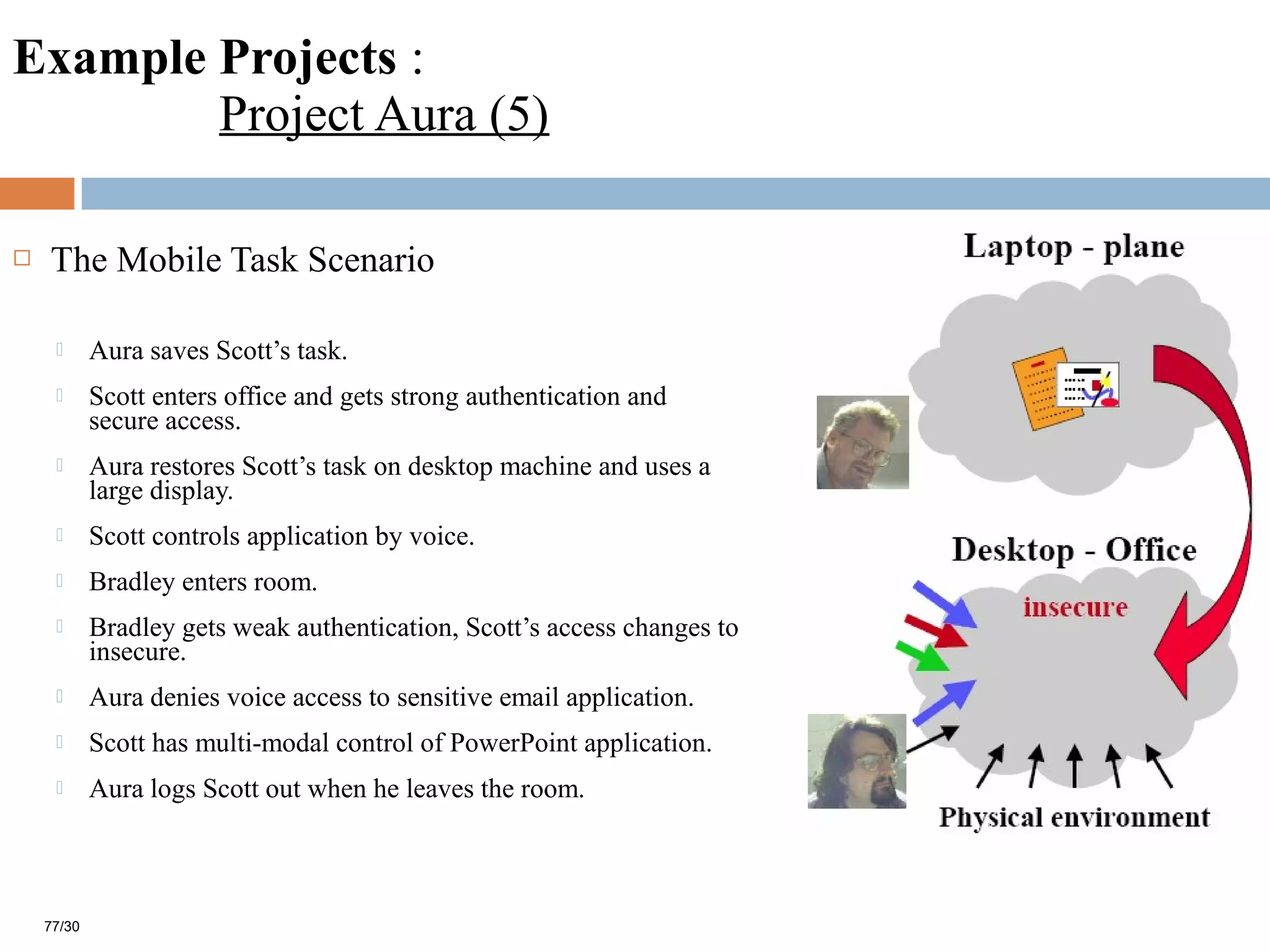 Example Projects :
Project Aura (5)
 The Mobile Task Scenario
 Aura saves Scott’s task.
 Scott enters office and gets strong authentication and
secure access.
 Aura restores Scott’s task on desktop machine and uses a
large display.
 Scott controls application by voice.
 Bradley enters room.
 Bradley gets weak authentication, Scott’s access changes to
insecure.
 Aura denies voice access to sensitive email application.
 Scott has multi-modal control of PowerPoint application.
 Aura logs Scott out when he leaves the room.
77/30
 