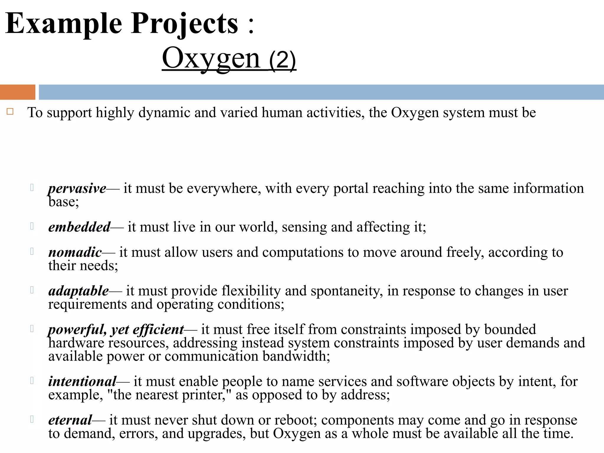 Example Projects :
Oxygen (2)
 To support highly dynamic and varied human activities, the Oxygen system must be
 pervasive— it must be everywhere, with every portal reaching into the same information
base;
 embedded— it must live in our world, sensing and affecting it;
 nomadic— it must allow users and computations to move around freely, according to
their needs;
 adaptable— it must provide flexibility and spontaneity, in response to changes in user
requirements and operating conditions;
 powerful, yet efficient— it must free itself from constraints imposed by bounded
hardware resources, addressing instead system constraints imposed by user demands and
available power or communication bandwidth;
 intentional— it must enable people to name services and software objects by intent, for
example, "the nearest printer," as opposed to by address;
 eternal— it must never shut down or reboot; components may come and go in response
to demand, errors, and upgrades, but Oxygen as a whole must be available all the time.
 