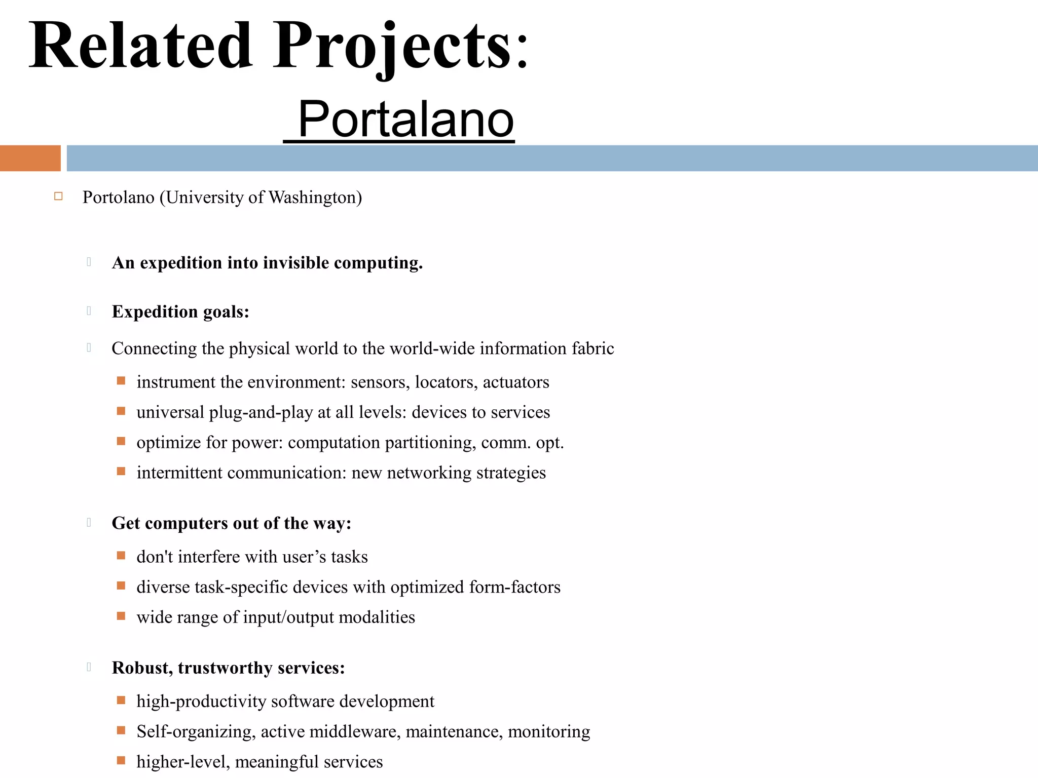 Related Projects:
Portalano
 Portolano (University of Washington)
 An expedition into invisible computing.
 Expedition goals:
 Connecting the physical world to the world-wide information fabric
 instrument the environment: sensors, locators, actuators
 universal plug-and-play at all levels: devices to services
 optimize for power: computation partitioning, comm. opt.
 intermittent communication: new networking strategies
 Get computers out of the way:
 don't interfere with user’s tasks
 diverse task-specific devices with optimized form-factors
 wide range of input/output modalities
 Robust, trustworthy services:
 high-productivity software development
 Self-organizing, active middleware, maintenance, monitoring
 higher-level, meaningful services
 