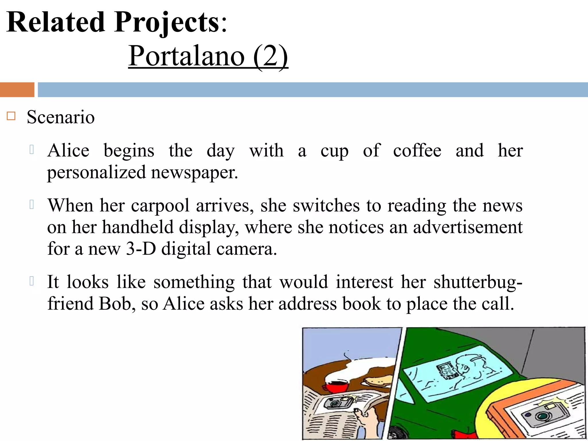 Related Projects:
Portalano (2)
 Scenario
 Alice begins the day with a cup of coffee and her
personalized newspaper.
 When her carpool arrives, she switches to reading the news
on her handheld display, where she notices an advertisement
for a new 3-D digital camera.
 It looks like something that would interest her shutterbug-
friend Bob, so Alice asks her address book to place the call.
 