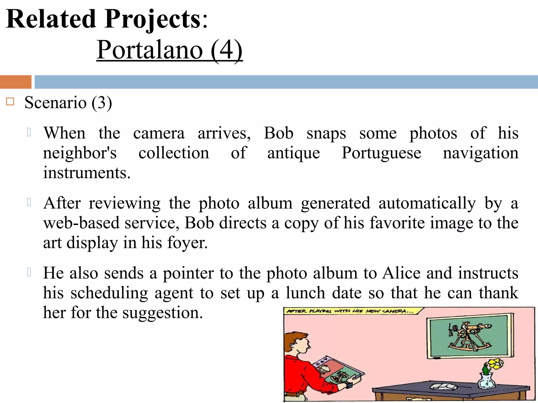 Related Projects:
Portalano (4)
 Scenario (3)
 When the camera arrives, Bob snaps some photos of his
neighbor's collection of antique Portuguese navigation
instruments.
 After reviewing the photo album generated automatically by a
web-based service, Bob directs a copy of his favorite image to the
art display in his foyer.
 He also sends a pointer to the photo album to Alice and instructs
his scheduling agent to set up a lunch date so that he can thank
her for the suggestion.
 