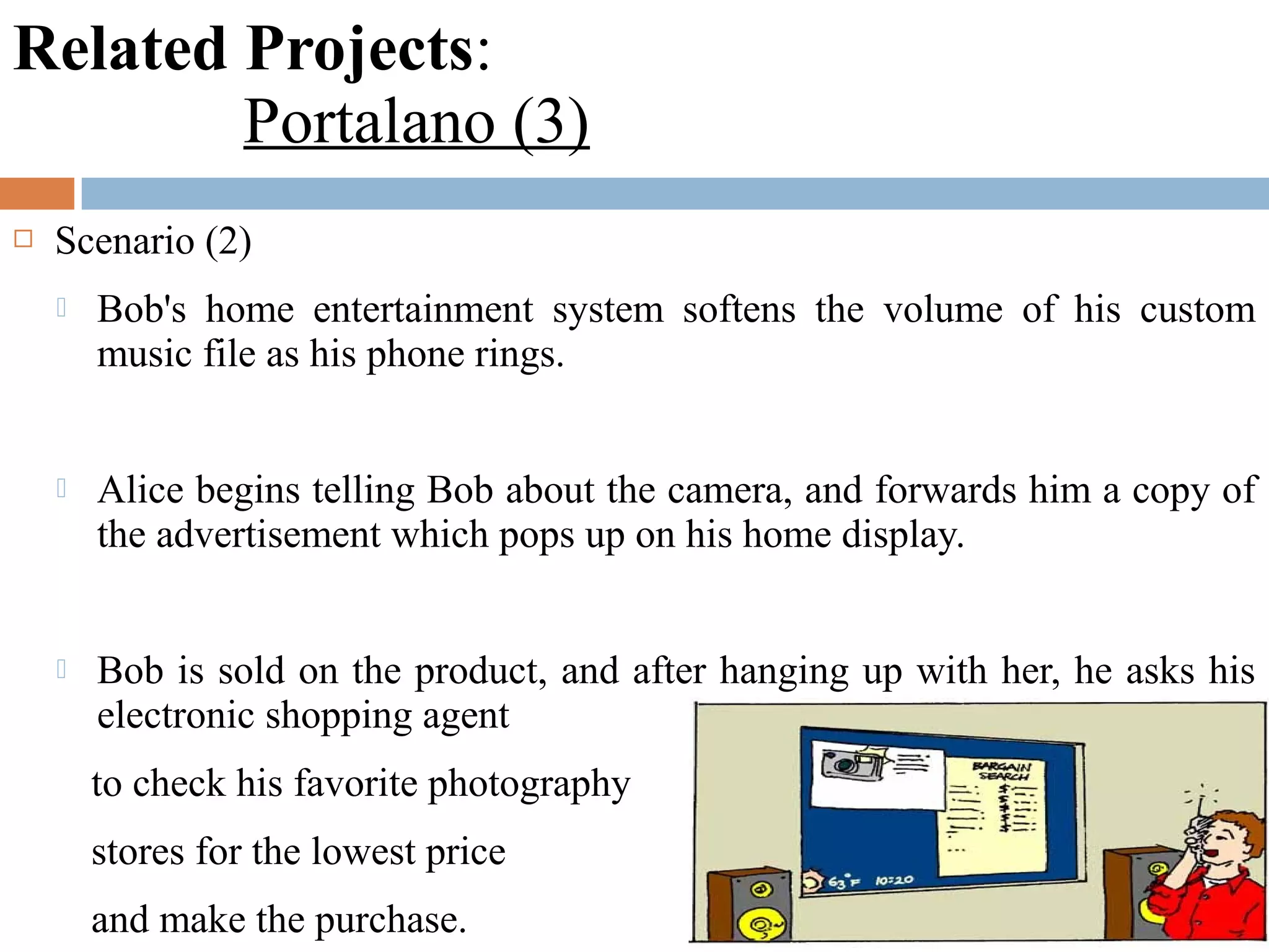Related Projects:
Portalano (3)
 Scenario (2)
 Bob's home entertainment system softens the volume of his custom
music file as his phone rings.
 Alice begins telling Bob about the camera, and forwards him a copy of
the advertisement which pops up on his home display.
 Bob is sold on the product, and after hanging up with her, he asks his
electronic shopping agent
to check his favorite photography
stores for the lowest price
and make the purchase.
 