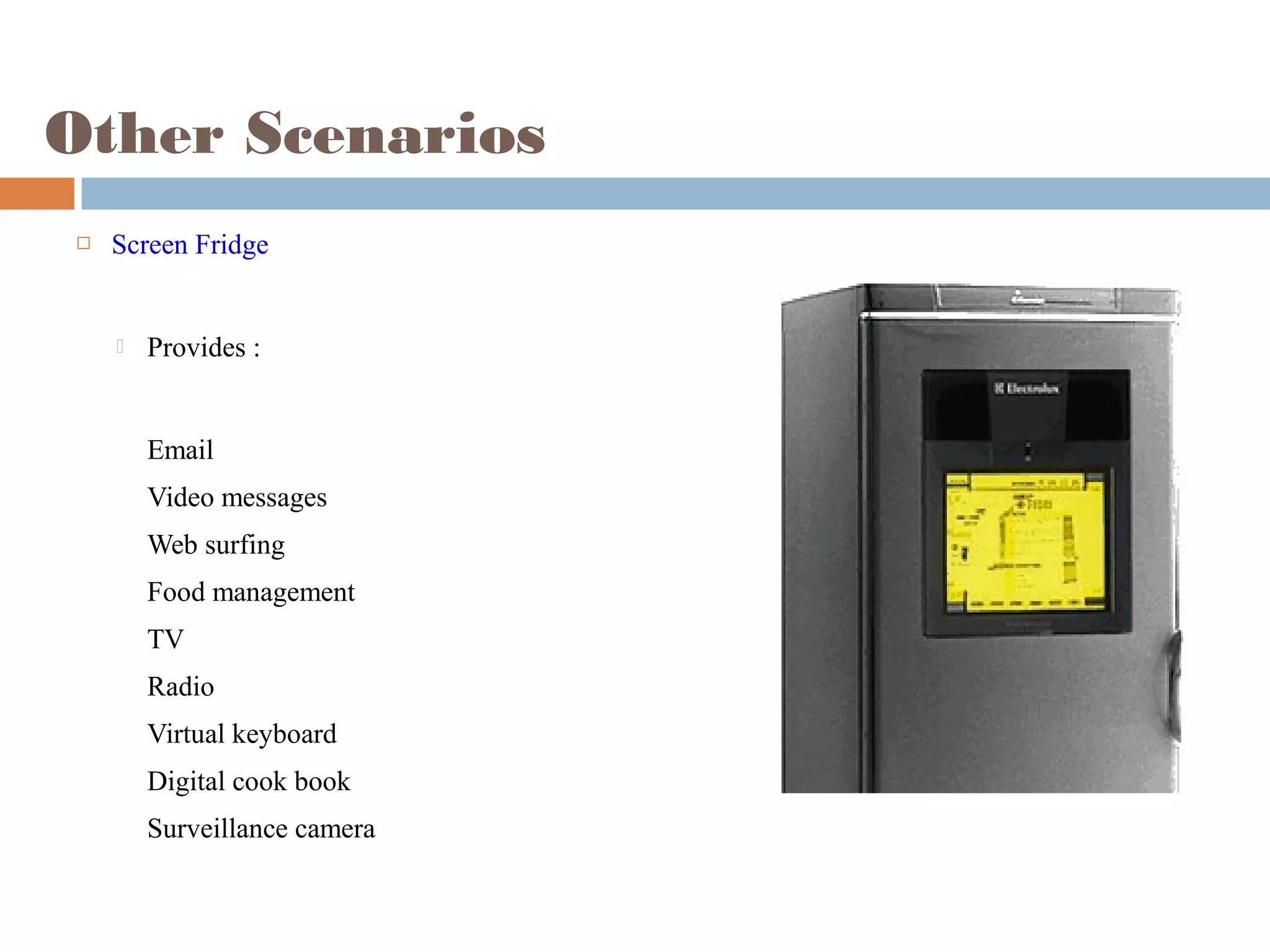 Other Scenarios
 Screen Fridge
 Provides :
Email
Video messages
Web surfing
Food management
TV
Radio
Virtual keyboard
Digital cook book
Surveillance camera
 
