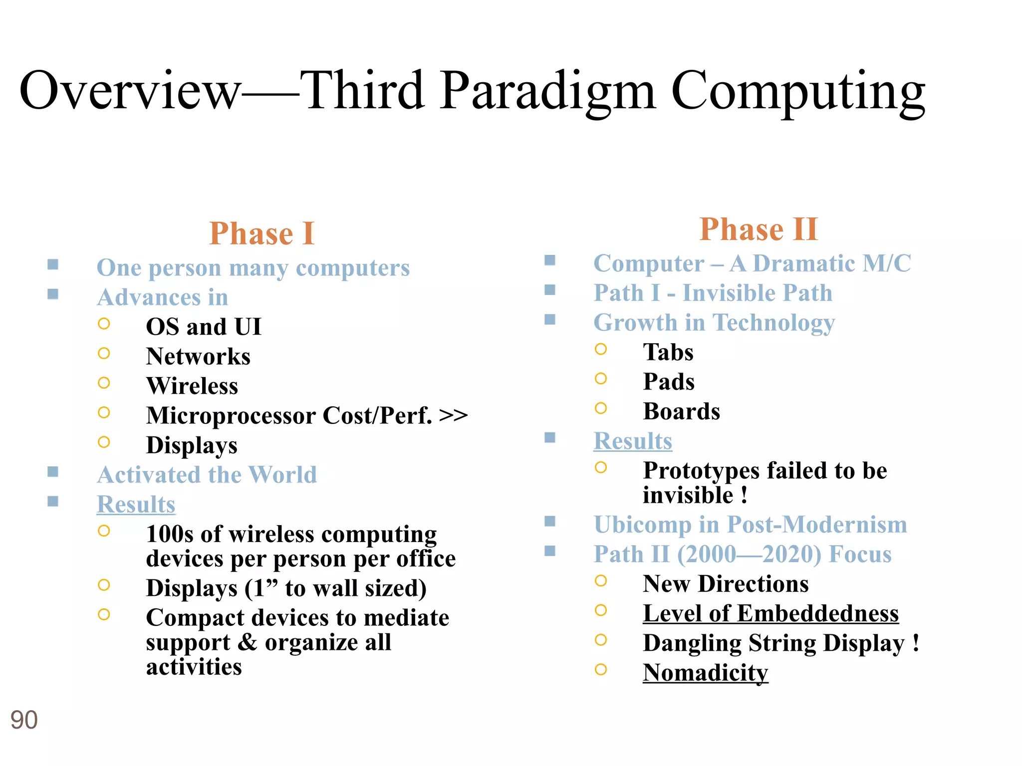 Overview—Third Paradigm Computing
Phase I
 One person many computers
 Advances in
 OS and UI
 Networks
 Wireless
 Microprocessor Cost/Perf. >>
 Displays
 Activated the World
 Results
 100s of wireless computing
devices per person per office
 Displays (1” to wall sized)
 Compact devices to mediate
support & organize all
activities
Phase II
 Computer – A Dramatic M/C
 Path I - Invisible Path
 Growth in Technology
 Tabs
 Pads
 Boards
 Results
 Prototypes failed to be
invisible !
 Ubicomp in Post-Modernism
 Path II (2000—2020) Focus
 New Directions
 Level of Embeddedness
 Dangling String Display !
 Nomadicity
90
 